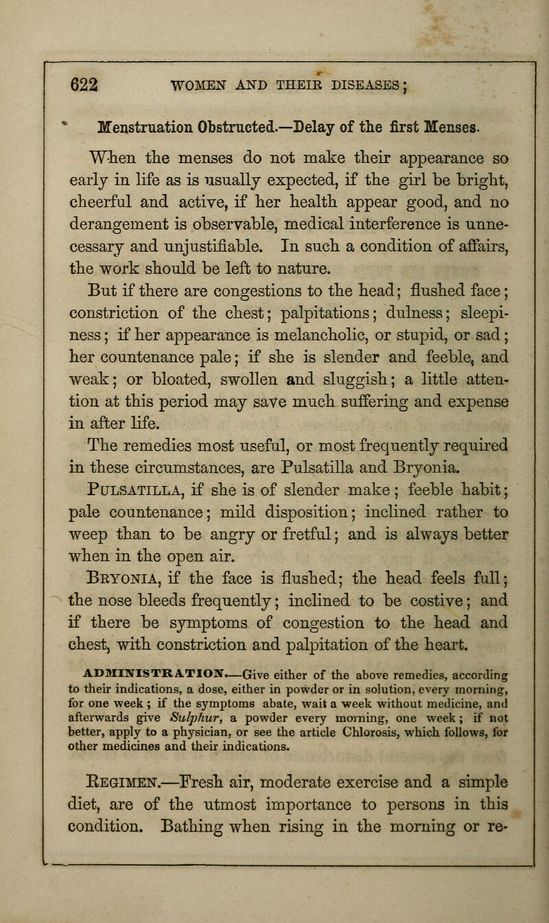 Menstruation Obstructed.—Delay of the first Menses. When the menses do not make their appearance so early in life as is usually expected, if the girl be bright, cheerful and active, if her health appear good, and no derangement is observable, medical interference is unne- cessary and unjustifiable. In such a condition of affairs, the work should be left to nature. But if there are congestions to the head; flushed face; constriction of the chest; palpitations; dulness; sleepi- ness ; if her appearance is melancholic, or stupid, or sad; her countenance pale; if she is slender and feeblet and weak; or bloated, swollen and sluggish; a little atten- tion at this period may save much suffering and expense in after life. The remedies most useful, or most frequently required in these circumstances, are Pulsatilla and Bryonia. Pulsatilla, if she is of slender make ; feeble habit; pale countenance; mild disposition; inclined rather to weep than to be angry or fretful; and is always better when in the open air. Bkyonia, if the face is flushed; the head feels full; the nose bleeds frequently; inclined to be costive; and if there be symptoms of congestion to the head and chest, with constriction and palpitation of the heart. ADMINISTRATION.—Give either of the above remedies, according to their indications, a dose, either in powder or in solution, every morning, for one week ; if the symptoms abate, wait a week without medicine, and afterwards give Sulphur, a powder every morning, one week; if not better, apply to a physician, or see the article Chlorosis, which follows, for other medicines and their indications. Kegimen.—Fresh air, moderate exercise and a simple diet, are of the utmost importance to persons in this condition. Bathing when rising in the morning or re-