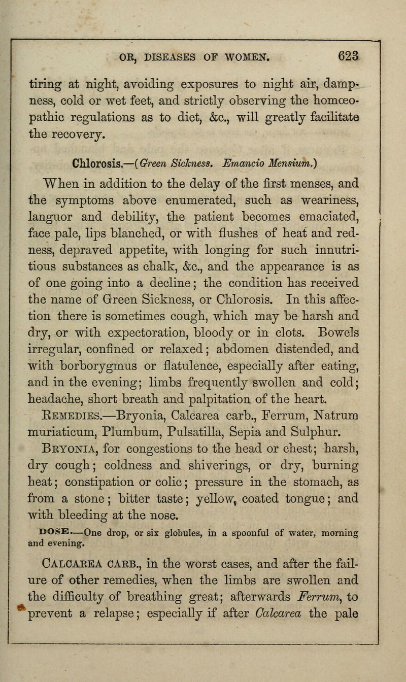 tiring at night, avoiding exposures to night air, damp- ness, cold or wet feet, and strictly observing the homoeo- pathic regulations as to diet, &c., will greatly facilitate the recovery. Chlorosis.—{Green Sickness. Emancio Mensium.) When in addition to the delay of the first menses, and the symptoms above enumerated, such as weariness, languor and debility, the patient becomes emaciated, face pale, lips blanched, or with flushes of heat and red- ness, depraved appetite, with longing for such innutri- tious substances as chalk, &c, and the appearance is as of one going into a decline; the condition has received the name of Green Sickness, or Chlorosis. In this affec- tion there is sometimes cough, which may be harsh and dry, or with expectoration, bloody or in clots. Bowels irregular, confined or relaxed; abdomen distended, and with borborygmus or flatulence, especially after eating, and in the evening; limbs frequently swollen and cold; headache, short breath and palpitation of the heart. Eemedies.—Bryonia, Calcarea carb., Ferrum, Natrum muriaticum, Plumbum, Pulsatilla, Sepia and Sulphur. Bryonia, for congestions to the head or chest; harsh, dry cough; coldness and shiverings, or dry, burning heat; constipation or colic; pressure in the stomach, as from a stone; bitter taste; yellow, coated tongue; and with bleeding at the nose. DOSE.—One drop, or six globules, in a spoonful of water, morning and evening. Calcarea carb., in the worst cases, and after the fail- ure of other remedies, when the limbs are swollen and the difficulty of breathing great; afterwards Ferrum, to prevent a relapse; especially if after Calcarea the pale