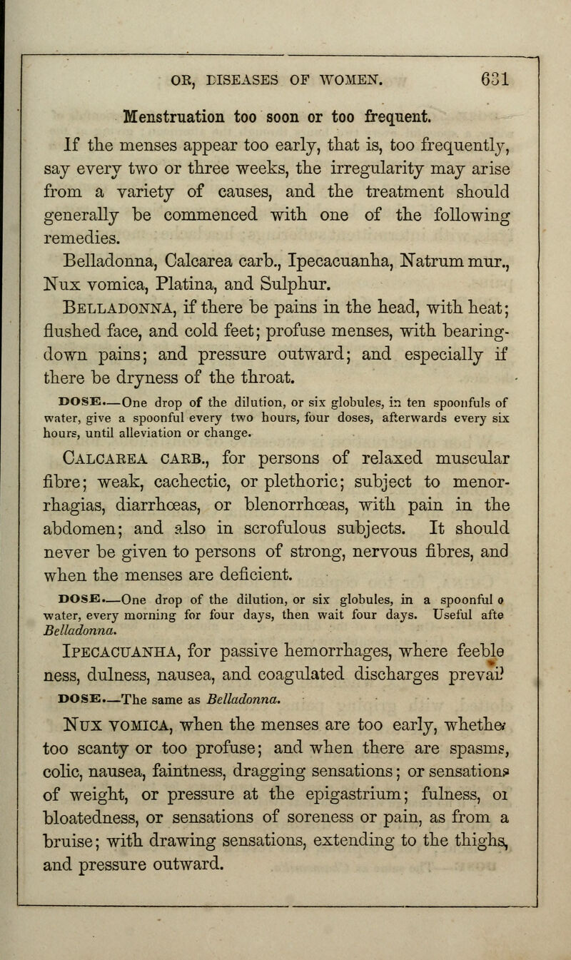 Menstruation too soon or too frequent. If the menses appear too early, that is, too frequently, say every two or three weeks, the irregularity may arise from a variety of causes, and the treatment should generally be commenced with one of the following remedies. Belladonna, Calcarea carb., Ipecacuanha, Natrum mur., JNTux vomica, Platina, and Sulphur. Belladonna, if there be pains in the head, with heat; flushed face, and cold feet; profuse menses, with bearing- down pains; and pressure outward; and especially if there be dryness of the throat. DOSE.—One drop of the dilution, or six globules, in ten spoonfuls of water, give a spoonful every two hours, four doses, afterwards every six hours, until alleviation or change. Calcakea cakb., for persons of relaxed muscular fibre; weak, cachectic, or plethoric; subject to menor- rhagias, diarrhoeas, or blenorrhoeas, with pain in the abdomen; and also in scrofulous subjects. It should never be given to persons of strong, nervous fibres, and when the menses are deficient. DOSE.—One drop of the dilution, or six globules, in a spoonful o water, every morning for four days, then wait four days. Useful afte Belladonna. Ipecacuanha, for passive hemorrhages, where feeble ness, dulness, nausea, and coagulated discharges prevai? DOSE.—The same as Belladonna. ISTux VOMICA, when the menses are too early, whether too scanty or too profuse; and when there are spasms, colic, nausea, faintness, dragging sensations; or sensation? of weight, or pressure at the epigastrium; fulness, 01 bloatedness, or sensations of soreness or pain, as from a bruise; with drawing sensations, extending to the thighs, and pressure outward.