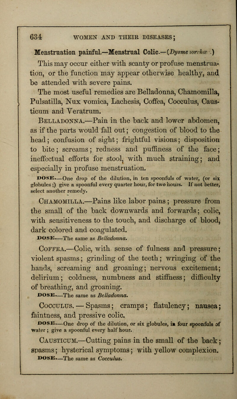 634: WOMEN AND THEIR DISEASES; Menstruation painful.—Menstrual Colic— (DysmewrrJice .) This may occur either with scanty or profuse menstrua- tion, or the function may appear otherwise healthy, and be attended with severe pains. The most useful remedies are Belladonna, Chamomilla, Pulsatilla, Nux vomica, Lachesis, Coffea, Cocculus, Caus- ticum and Yeratrum. Belladonna.—Pain in the back and lower abdomen, as if the parts would fall out; congestion of blood to the head; confusion of sight; frightful visions; disposition to bite; screams; redness and puffiness of the face; ineffectual efforts for stoolj with much straining; and especially in profuse menstruation. DOSE.—One drop of the dilution, in ten spoonfuls of water, (or six globules ;) give a spoonful every quarter hour, for two hours. If not better, select another remedy. Chamomilla.—Pains like labor pains ; pressure from the small of the back downwards and forwards; colic, with sensitiveness to the touch, and discharge of blood, dark colored and coagulated. DOSE.—The same as Belladonna. Coffea.—Colic, with sense of fulness and pressure; violent spasms; grinding of the teeth; wringing of the hands, screaming and groaning; nervous excitement; delirium; coldness, numbness and stiffness; difficulty of breathing, and groaning. DOSE—The same as Belladonna. Cocculus. — Spasms; cramps; flatulency; nausea; faintness, and pressive colic. DOSE.—One drop of the dilution, or six globules, im four spoonfuls of water ; give a spoonful every half hour. Causticum.—Cutting pains in the small of the back; spasms; hysterical symptoms; with yellow complexion. DOSE.—The same as Cocculus.