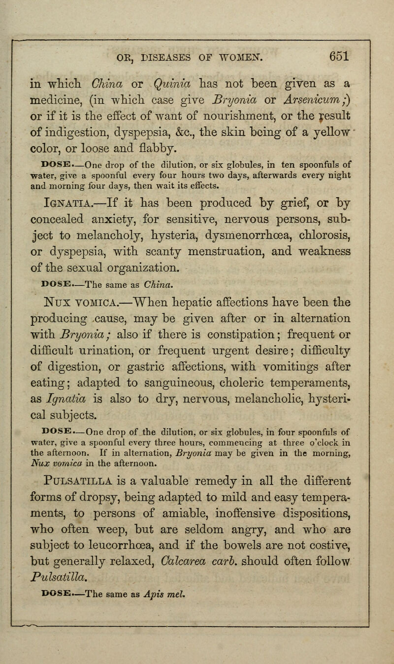 in which China or Quinia has not been given as a medicine, (in -which case give Bryonia or Arsenicum;) or if it is the effect of want of nourishment, or the result of indigestion, dyspepsia, &c., the skin being of a yellow color, or loose and flabby. DOSE.—One drop of the dilution, or six globules, in ten spoonfuls of water, give a spoonful every four hours two days, afterwards every night and morning four days, then wait its effects. Ignatia.—If it has been produced by grief, or by concealed anxiety, for sensitive, nervous persons, sub- ject to melancholy, hysteria, dysmenorrhoea, chlorosis, or dyspepsia, with scanty menstruation, and weakness of the sexual organization. DOSE—The same as China. Nux vomica.—When hepatic affections have been the producing .cause, may be given after or in alternation with Bryonia; also if there is constipation; frequent or difficult urination, or frequent urgent desire; difficulty of digestion, or gastric affections, with vomitings after eating; adapted to sanguineous, choleric temperaments, as Ignatia is also to dry, nervous, melancholic, hysteri- cal subjects. DOSE.—One drop of the dilution, or six globules, in four spoonfuls of water, give a spoonful every three hours, commencing at three o'clock in the afternoon. If in alternation, Bryonia may be given in the morning, Nux vomica in the afternoon. Pulsatilla is a valuable remedy in all the different forms of dropsy, being adapted to mild and easy tempera- ments, to persons of amiable, inoffensive dispositions, who often weep, but are seldom angry, and who are subject to leucorrhcea, and if the bowels are not costive, but generally relaxed, Calcarea carl, should often follow Pulsatilla.