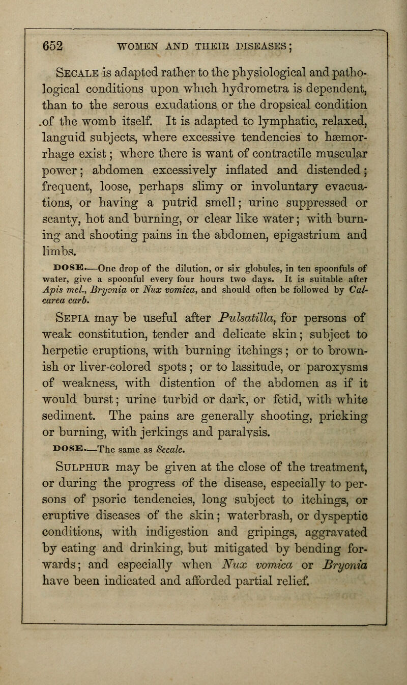 Secale is adapted rather to the physiological and patho- logical conditions upon which hydrometra is dependent, than to the serons exudations or the dropsical condition .of the womb itself. It is adapted tc lymphatic, relaxed, languid subjects, where excessive tendencies to haemor- rhage exist; where there is want of contractile muscular power; abdomen excessively inflated and distended; frequent, loose, perhaps slimy or involuntary evacua- tions, or having a putrid smell; urine suppressed or scanty, hot and burning, or clear like water; with burn- ing and shooting pains in the abdomen, epigastrium and limbs. DOSE.—One drop of the dilution, or six globules, in ten spoonfuls of water, give a spoonful every four hours two days. It is suitable after Apis mel., Bryonia or Nux vomica, and should often be followed by Cal- carea carb. Sepia may be useful after Pulsatilla, for persons of weak constitution, tender and delicate skin; subject to herpetic eruptions, with burning itchings ; or to brown- ish or liver-colored spots ; or to lassitude, or paroxysms of weakness, with distention of the abdomen as if it would burst; urine turbid or dark, or fetid, with white sediment. The pains are generally shooting, pricking or burning, with jerkings and paralysis. DOSE.—The same as Secale. Sulphur may be given at the close of the treatment, or during the progress of the disease, especially to per- sons of psoric tendencies, long subject to itchings, or eruptive diseases of the skin; waterbrash, or dyspeptic conditions, with indigestion and gripings, aggravated by eating and drinking, but mitigated by bending for- wards; and especially when Nux vomica or Bryonia have been indicated and afforded partial relief.