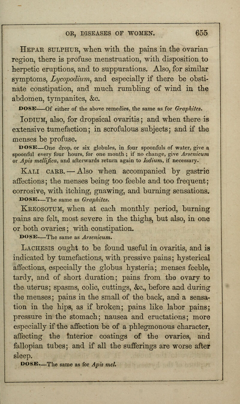 Hepar sulphur, when with the pains in the ovarian region, there is profuse menstruation, with disposition to herpetic eruptions, and to suppurations. Also, for similar symptoms, Lycopodium, and especially if there be obsti- nate constipation, and much rumbling of wind in the abdomen, tympanites, &c. DOSE.—Of either of the above remedies, the same as for Graphites. Iodium, also, for dropsical ovaritis; and when there is extensive tumefaction; in scrofulous subjects; and if the menses be profuse. DOSE—One drop, or six globules, in four spoonfuls of water, give a spoonful every four hours, for one month ; if no change, give Arsenicum or Apis mellifica, and afterwards return again to Iodium, if necessary. Kali carb. — Also when accompanied by gastric affections; the menses being too feeble and too frequent; corrosive, with itching, gnawing, and burning sensations. DOSE.—The same as Graphites. Kreosotum, when at each monthly period, burning pains are felt, most severe in the thighs, but also, in one or both ovaries; with constipation. DOSE.—The same as Arsenicum. Lachesis ought to be found useful in ovaritis, and is indicated by tumefactions, with pressive pains; hysterical affections, especially the globus hysteria; menses feeble, tardy, and of short duration; pains from the ovary to the uterus; spasms, colic, cuttings, &c, before and during the menses; pains in the small of the back, and a sensa- tion in the hips, as if broken; pains like labor pains; pressure in the stomach; nausea and eructations; more especially if the affection be of a phlegmonous character, affecting the interior coatings of the ovaries, and fallopian tubes; and if all the sufferings are worse after sleep. DOSE.—The same as for Apis mel.