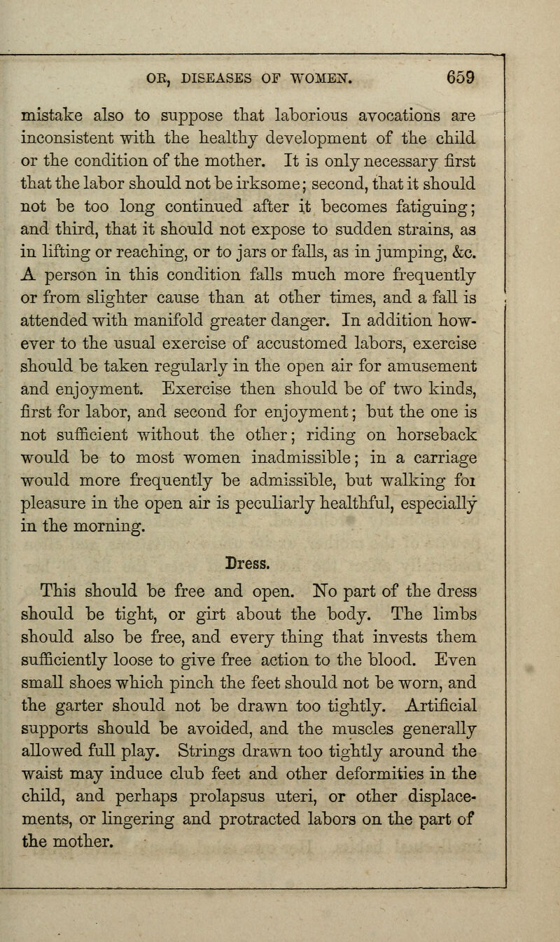 mistake also to suppose that laborious avocations are inconsistent with the healthy development of the child or the condition of the mother. It is only necessary first that the labor should not be irksome; second, that it should not be too long continued after it becomes fatiguing; and third, that it should not expose to sudden strains, as in lifting or reaching, or to jars or falls, as in jumping, &c. A person in this condition falls much more frequently or from slighter cause than at other times, and a fall is attended with manifold greater danger. In addition how- ever to the usual exercise of accustomed labors, exercise should be taken regularly in the open air for amusement and enjoyment. Exercise then should be of two kinds, first for labor, and second for enjoyment; but the one is not sufficient without the other; riding on horseback would be to most women inadmissible; in a carriage would more frequently be admissible, but walking foi pleasure in the open air is peculiarly healthful, especially in the morning. Dress. This should be free and open. No part of the dress should be tight, or girt about the body. The limbs should also be free, and every thing that invests them sufficiently loose to give free action to the blood. Even small shoes which pinch the feet should not be worn, and the garter should not be drawn too tightly. Artificial supports should be avoided, and the muscles generally allowed full play. Strings drawn too tightly around the waist may induce club feet and other deformities in the child, and perhaps prolapsus uteri, or other displace- ments, or lingering and protracted labors on the part of the mother.