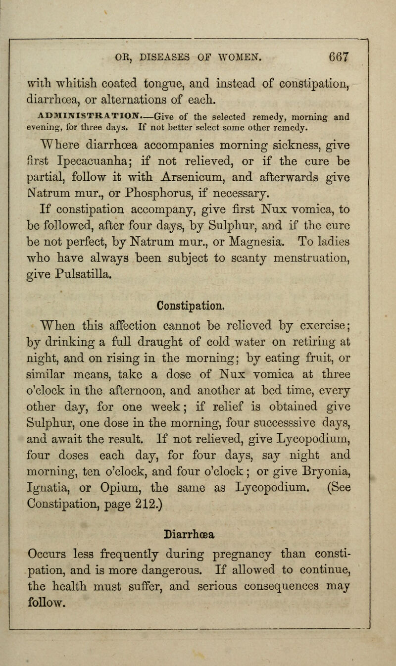 with whitish coated tongue, and instead of constipation, diarrhoea, or alternations of each. ADMINISTRATION—Give of the selected remedy, morning and evening, for three days. If not better select some other remedy. Where diarrhoea accompanies morning sickness, give first Ipecacuanha; if not relieved, or if the cure be partial, follow it with Arsenicum, and afterwards give Natrum mur., or Phosphorus, if necessary. If constipation accompany, give first ISTux vomica, to be followed, after four days, by Sulphur, and if the cure be not perfect, by Natrum mur., or Magnesia. To ladies who have always been subject to scanty menstruation, give Pulsatilla. Constipation. When this affection cannot be relieved by exercise; by drinking a full draught of cold water on retiring at night, and on rising in the morning; by eating fruit, or similar means, take a dose of Nux vomica at three o'clock in the afternoon, and another at bed time, every other day, for one week; if relief is obtained give Sulphur, one dose in the morning, four successsive days, and await the result. If not relieved, give Lycopodium, four doses each day, for four days, say night and morning, ten o'clock, and four o'clock ; or give Bryonia, Ignatia, or Opium, the same as Lycopodium. (See Constipation, page 212.) Diarrhoea Occurs less frequently during pregnancy than consti- pation, and is more dangerous. If allowed to continue, the health must suffer, and serious consequences may follow.