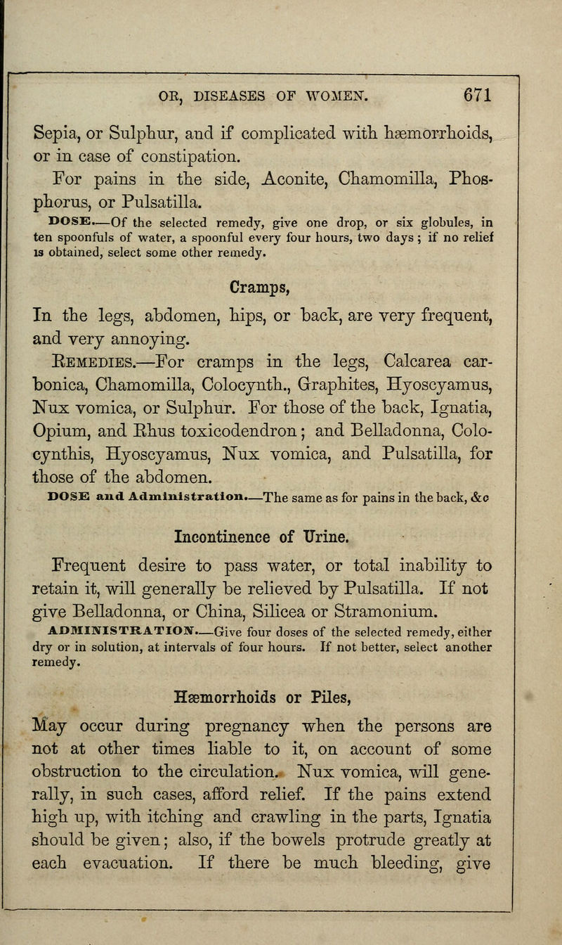 Sepia, or Sulphur, aud if complicated with haemorrhoids, or in case of constipation. For pains in the side, Aconite, Chamomilla, Phos- phorus, or Pulsatilla. DOSE.—Of the selected remedy, give one drop, or six globules, in ten spoonfuls of water, a spoonful every four hours, two days ; if no relief is obtained, select some other remedy. Cramps, In the legs, abdomen, hips, or back, are very frequent, and very annoying. Eemedies.—For cramps in the legs, Calcarea car- bonica, Chamomilla, Colocynth., Graphites, Hyoscyamus, Nux vomica, or Sulphur. For those of the back, Ignatia, Opium, and Ehus toxicodendron; and Belladonna, Colo- cynthis, Hyoscyamus, Nux vomica, and Pulsatilla, for those of the abdomen. DOSE and Administration.—The same as for pains in the back, &o Incontinence of Urine. Frequent desire to pass water, or total inability to retain it, will generally be relieved by Pulsatilla. If not give Belladonna, or China, Silicea or Stramonium. ADMINISTRATION—Give four doses of the selected remedy, either dry or in solution, at intervals of four hours. If not better, select another remedy. Haemorrhoids or Piles, May occur during pregnancy when the persons are not at other times liable to it, on account of some obstruction to the circulation. Nux vomica, will gene- rally, in such cases, afford relief. If the pains extend high up, with itching and crawling in the parts, Ignatia should be given; also, if the bowels protrude greatly at each evacuation. If there be much bleeding, give