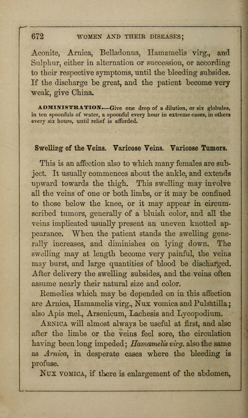 Aconite, Arnica, Belladonna, Hamamelis virg., and Sulphur, either in alternation or succession, or according to their respective symptoms, until the bleeding subsides. If the discharge be great, and the patient become very weak, give China. A£>MINISTRATION_Give one drop of a dilution, or six globules, in ten spoonfuls of water, a spoonful every hour in extreme cases, in others every six hours, until relief is afforded. Swelling of the Veins. Varicose Veins. Varicose Tumors. This is an affection also to which many females are sub- ject. It usually commences about the ankle, and extends upward towards the thigh. This swelling may involve all the veins of one or both limbs, or it may be confined to those below the knee, or it may appear in circum- scribed tumors, generally of a bluish color, and all the veins implicated usually present an uneven knotted ap- pearance. When the patient stands the swelling gene- rally increases, and diminishes on lying down. The swelling may at length become very painful, the veins may burst, and large quantities of blood be discharged. After delivery the swelling subsides, and the-veins often assume nearly their natural size and color. Eemedies which may be depended on in this affection are Arnica, Hamamelis virg., Nux vomica and Pulsatilla; also Apis mel., Arsenicum, Lachesis and Lycopodium. Arnica will almost always be useful at first, and also after the limbs or the veins feel sore, the circulation having been long impeded; Hamamelis virg. also the same as Arnica, in desperate cases where the bleeding is profuse. ISTux vomica, if there is enlargement of the abdomen,