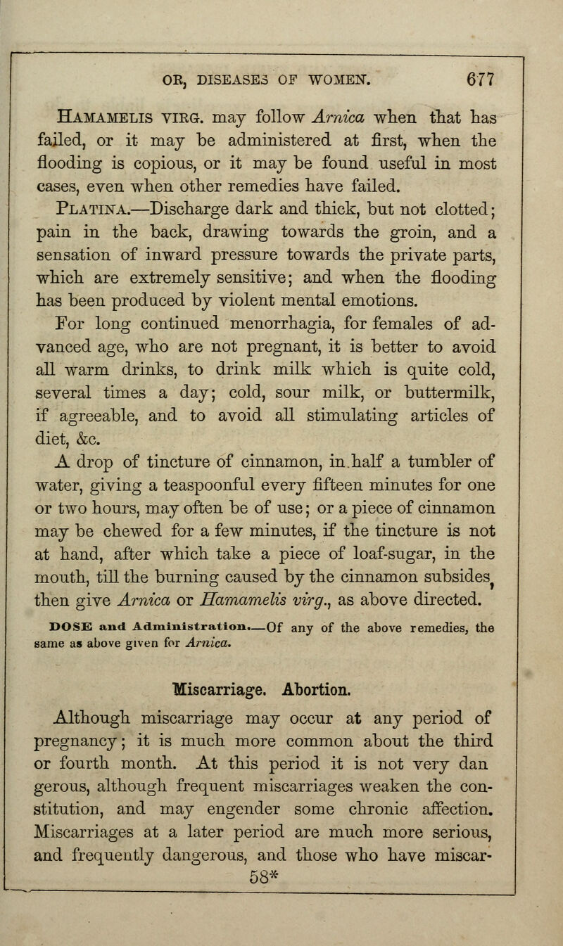 Hamamelis vieg. may follow Arnica when that has failed, or it may be administered at first, when the flooding is copious, or it may be fonnd useful in most cases, even when other remedies have failed. Platina.—Discharge dark and thick, but not clotted; pain in the back, drawing towards the groin, and a sensation of inward pressure towards the private parts, which are extremely sensitive; and when the flooding has been produced by violent mental emotions. For long continued menorrhagia, for females of ad- vanced age, who are not pregnant, it is better to avoid all warm drinks, to drink milk which is quite cold, several times a day; cold, sour milk, or buttermilk, if agreeable, and to avoid all stimulating articles of diet, &c. A drop of tincture of cinnamon, in.half a tumbler of water, giving a teaspoonful every fifteen minutes for one or two hours, may often be of use; or a piece of cinnamon may be chewed for a few minutes, if the tincture is not at hand, after which take a piece of loaf-sugar, in the mouth, till the burning caused by the cinnamon subsides then give Arnica or Hamamelis virg., as above directed. DOSE and Administration.—Of any of the above remedies, the same as above given for Arnica. Miscarriage. Abortion. Although miscarriage may occur at any period of pregnancy; it is much more common about the third or fourth month. At this period it is not very dan gerous, although frequent miscarriages weaken the con- stitution, and may engender some chronic affection. Miscarriages at a later period are much more serious, and frequently dangerous, and those who have miscar- 58*