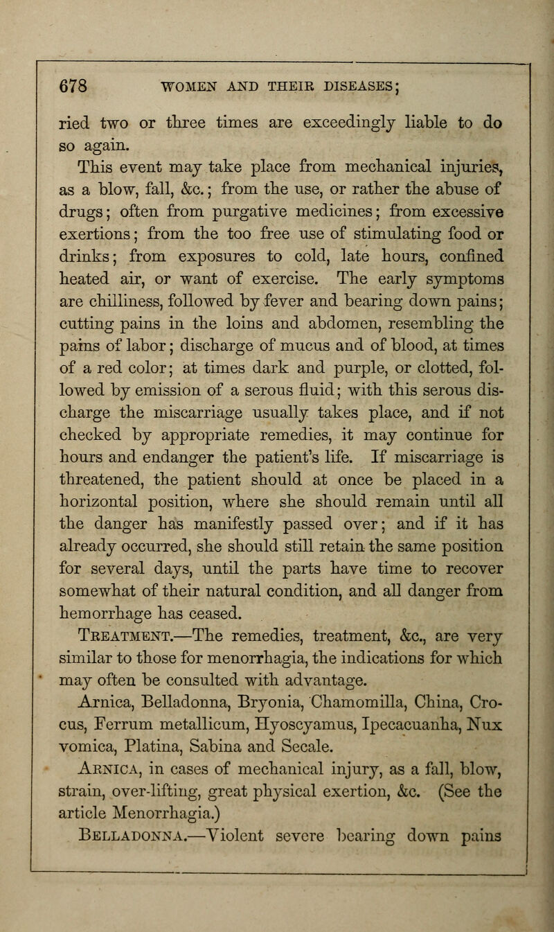 ried two or three times are exceedingly liable to do so again. This event may take place from mechanical injuries, as a blow, fall, &c.; from the use, or rather the abuse of drugs; often from purgative medicines; from excessive exertions; from the too free use of stimulating food or drinks; from exposures to cold, late hours, confined heated air, or want of exercise. The early symptoms are chilliness, followed by fever and bearing down pains; cutting pains in the loins and abdomen, resembling the pains of labor; discharge of mucus and of blood, at times of a red color; at times dark and purple, or clotted, fol- lowed by emission of a serous fluid; with this serous dis- charge the miscarriage usually takes place, and if not checked by appropriate remedies, it may continue for hours and endanger the patient's life. If miscarriage is threatened, the patient should at once be placed in a horizontal position, where she should remain until all the danger has manifestly passed over; and if it has already occurred, she should still retain the same position for several days, until the parts have time to recover somewhat of their natural condition, and all danger from hemorrhage has ceased. Treatment.—The remedies, treatment, &c, are very similar to those for menorrhagia, the indications for which may often be consulted with advantage. Arnica, Belladonna, Bryonia, Chamomilla, China, Cro- cus, Ferrum metallicum, Hyoscyamus, Ipecacuanha, Nux vomica, Platina, Sabina and Secale. Arnica, in cases of mechanical injury, as a fall, blow, strain, over-lifting, great physical exertion, &c. (See the article Menorrhagia.) Belladonna.—Violent severe bearing down pains