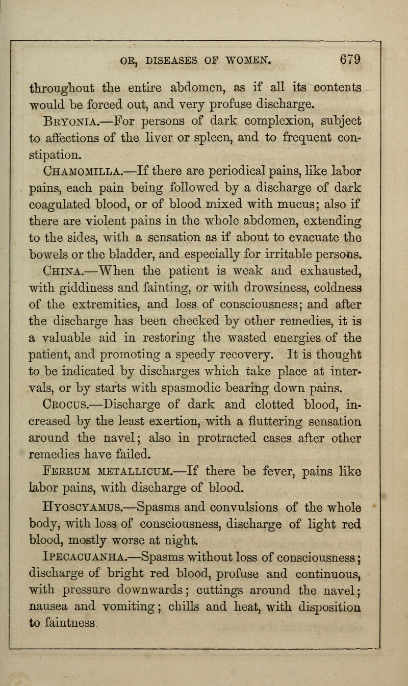 throughout the entire abdomen, as if all its contents would be forced out, and very profuse discharge. Bryonia.—For persons of dark complexion, subject to affections of the liver or spleen, and to frequent con- stipation. Chamomilla.—If there are periodical pains, like labor pains, each pain being followed by a discharge of dark coagulated blood, or of blood mixed with mucus; also if there are violent pains in the whole abdomen, extending to the sides, with a sensation as if about to evacuate the bowels or the bladder, and especially for irritable persons. China.—When the patient is weak and exhausted, with giddiness and fainting, or with drowsiness, coldness of the extremities, and loss of consciousness; and after the discharge has been checked by other remedies, it is a valuable aid in restoring the wasted energies of the patient, and promoting a speedy recovery. It is thought to be indicated by discharges which take place at inter- vals, or by starts with spasmodic bearing down pains. Crocus.—Discharge of dark and clotted blood, in- creased by the least exertion, with a fluttering sensation around the navel; also in protracted cases after other remedies have failed. Ferrum metallicum.—If there be fever, pains like labor pains, with discharge of blood. Hyosctamus.—Spasms and convulsions of the whole body, with loss of consciousness, discharge of light red blood, mostly worse at night. Ipecacuanha.—Spasms without loss of consciousness; discharge of bright red blood, profuse and continuous, with pressure downwards; cuttings around the navel; nausea and vomiting; chills and heat, with disposition to faintness.