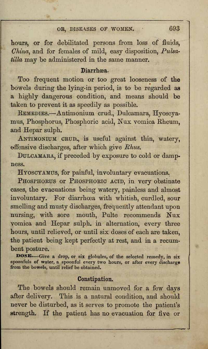 hours, or for debilitated persons from loss of fluids, China, and for females of mild, easy disposition, Pulsa- tilla may be administered in the same manner. Diarrhoea. Too frequent motion or too great looseness of the bowels during the lying-in period, is to be regarded as a highly dangerous condition, and means should be taken to prevent it as speedily as possible. Kemedies.—Antimonium crud., Dulcamara, Hyoscya- mus, Phosphorus, Phosphoric acid, Nux vomica Kheum, and Hepar sulph. Antimonium crud., is useful against thin, watery, offensive discharges, after which give Rhus. Dulcamara, if preceded by exposure to cold or damp- ness. Hyoscyamus, for painful, involuntary evacuations. Phosphorus or Phosphoric acid, in very obstinate cases, the evacuations being watery, painless and almost involuntary. For diarrhoea with whitish, curdled, sour smelling and musty discharges, frequently attendant upon nursing, with sore mouth, Pulte recommends Nux vomica and Hepar sulph. in alternation, every three hours, until relieved, or until six doses of each are taken, the patient being kept perfectly at rest, and in a recum- bent posture. DOSE.—Give a drop, or six globules, of the selected remedy, in six spoonfuls of water, a spoonful every two hours, or after every discharge from the bowels, until relief be obtained. Constipation. The bowels should remain unmoved for a few days after delivery. This is a natural condition, and should never be disturbed, as it serves to promote the patient's strength. If the patient has no evacuation for five or