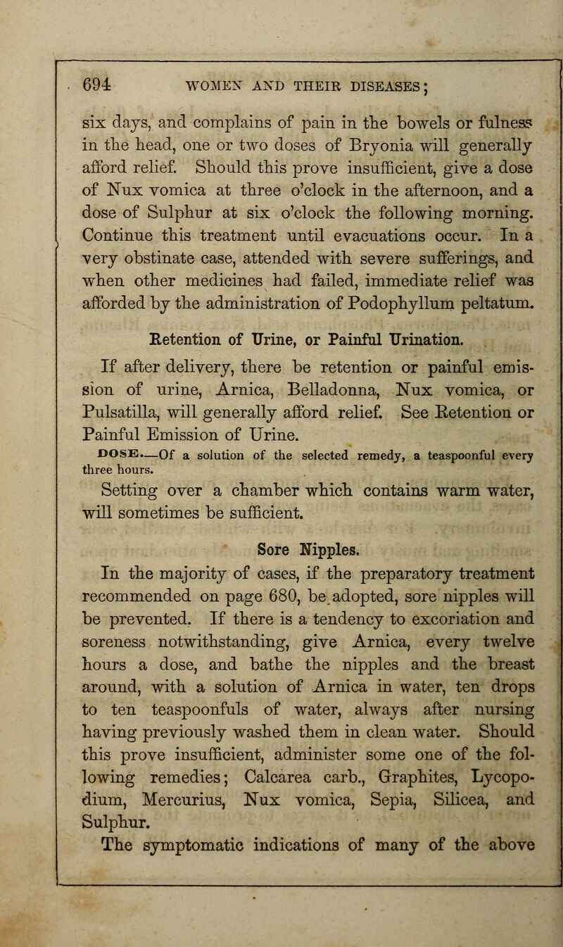 six days, and complains of pain in the bowels or fulness in the head, one or two doses of Bryonia will generally afford relief. Should this prove insufficient, give a dose of ISTux vomica at three o'clock in the afternoon, and a dose of Sulphur at six o'clock the following morning. Continue this treatment until evacuations occur. In a very obstinate case, attended with severe sufferings, and when other medicines had failed, immediate relief was afforded by the administration of Podophyllum peltatum. Retention of Urine, or Painful Urination. If after delivery, there be retention or painful emis- sion of urine, Arnica, Belladonna, Nux vomica, or Pulsatilla, will generally afford relief. See Eetention or Painful Emission of Urine. DOSE.—Of a solution of the selected remedy, a teaspoonful every three hours. Setting over a chamber which contains warm water, will sometimes be sufficient. Sore Hippies. In the majority of cases, if the preparatory treatment recommended on page 680, be. adopted, sore nipples will be prevented. If there is a tendency to excoriation and soreness notwithstanding, give Arnica, every twelve hours a dose, and bathe the nipples and the breast around, with a solution of Arnica in water, ten drops to ten teaspoonfuls of water, always after nursing having previously washed them in clean water. Should this prove insufficient, administer some one of the fol- lowing remedies; Calcarea carb., Graphites, Lycopo- dium, Mercurius, Nux vomica, Sepia, Silicea, and Sulphur. The symptomatic indications of many of the above