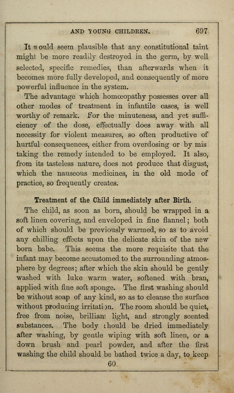 It v ould seem plausible that any constitutional taint might be more readily destroyed in the germ, by well selected, specific remedies, than afterwards when it becomes more fully developed, and consequently of more powerful influence in the system. The advantage which homoeopathy possesses over all other modes of treatment in infantile cases, is well worthy of remark. For the minuteness, and yet suffi- ciency of the dose, effectually does away with all necessity for violent measures, so often productive of hurtful consequences, either from overdosing or by mis taking the remedy intended to be employed. It also, from its tasteless nature, does not produce that disgust, which the nauseous medicines, in the old mode of practice, so frequently creates. Treatment of the Child immediately after Birth. The child, as soon as born, should be wrapped in a soft linen covering, and enveloped in fine flannel; both of which should be previously warmed, so as to avoid any chilling effects upon the delicate skin of the new born babe. This seems the more requisite that the infant may become accustomed to the surrounding atmos- phere by degrees; after which the skin should be gently washed with luke warm water, softened with bran, applied with fine soft sponge. The first washing should be without soap of any kind, so as to cleanse the surface without producing irritation. The room should be quiet, free from noise, brilliam light, and strongly scented substances. The body should be dried immediately after washing, by gentle wiping with soft linen, or a down brush and pearl powder, and after the first washing the child should be bathed twice a day, to keep 60