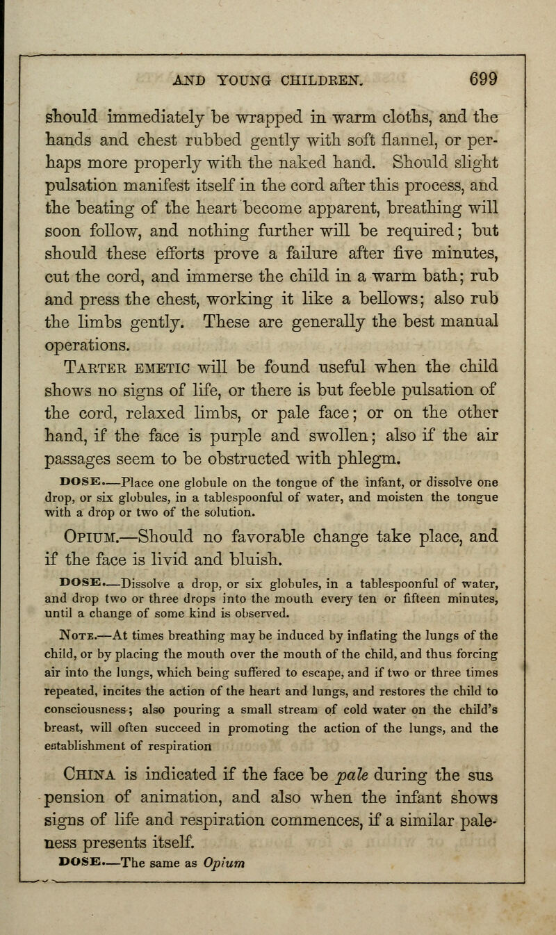 should immediately be wrapped in warm cloths, and the hands and chest rubbed gently with soft flannel, or per- haps more properly with the naked hand. Should slight pulsation manifest itself in the cord after this process, and the beating of the heart become apparent, breathing will soon follow, and nothing further will be required; but should these efforts prove a failure after five minutes, cut the cord, and immerse the child in a warm bath; rub and press the chest, working it like a bellows; also rub the limbs gently. These are generally the best manual operations. Tarter emetic will be found useful when the child shows no signs of life, or there is but feeble pulsation of the cord, relaxed limbs, or pale face; or on the other hand, if the face is purple and swollen; also if the air passages seem to be obstructed with phlegm. DOSE.—Place one globule on the tongue of the infant, or dissolve one drop, or six globules, in a tablespoonful of water, and moisten the tongue with a drop or two of the solution. Opium.—Should no favorable change take place, and if the face is livid and bluish. DOSE.—Dissolve a drop, or six globules, in a tablespoonful of water, and drop two or three drops into the mouth every ten or fifteen minutes, until a change of some kind is observed. Note.—At times breathing may be induced by inflating the lungs of the child, or by placing the mouth over the mouth of the child, and thus forcing air into the lungs, which being suffered to escape, and if two or three times repeated, incites the action of the heart and lungs, and restores the child to consciousness; also pouring a small stream of cold water on the child's breast, will often succeed in promoting the action of the lungs, and the establishment of respiration China is indicated if the face be pale during the sus pension of animation, and also when the infant shows signs of life and respiration commences, if a similar pale- ness presents itself. DOSE.—The same as Opium