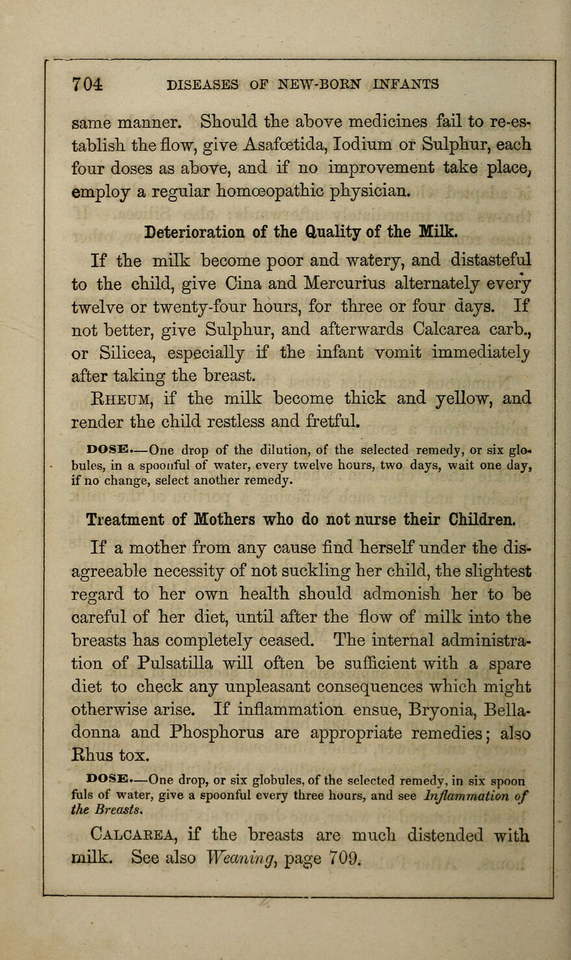 same manner. Should the above medicines fail to re-es- tablish the flow, give Asafoetida, Iodium or Sulphur, each four doses as above, and if no improvement take place, employ a regular homoeopathic physician. Deterioration of the duality of the Milk. If the milk become poor and watery, and distasteful to the child, give Cina and Mercurius alternately every twelve or twenty-four hours, for three or four days. If not better, give Sulphur, and afterwards Calcarea carb., or Silicea, especially if the infant vomit immediately after taking the breast. Eheum, if the milk become thick and yellow, and render the child restless and fretful. DOSE.—One drop of the dilution, of the selected remedy, or six glo- bules, in a spoonful of water, every twelve hours, two days, wait one day, if no change, select another remedy. Treatment of Mothers who do not nurse their Children. If a mother from any cause find herself under the dis- agreeable necessity of not suckling her child, the slightest regard to her own health should admonish her to be careful of her diet, until after the flow of milk into the breasts has completely ceased. The internal administra- tion of Pulsatilla will often be sufficient with a spare diet to check any unpleasant consequences which might otherwise arise. If inflammation ensue, Bryonia, Bella- donna and Phosphorus are appropriate remedies; also Rhus tox. DOSE.—One drop, or six globules, of the selected remedy, in six spoon fuls of water, give a spoonful every three hours, and see Inflammation of the Breasts, Calcaeea, if the breasts are much distended with milk. See also Weaning) page 709.