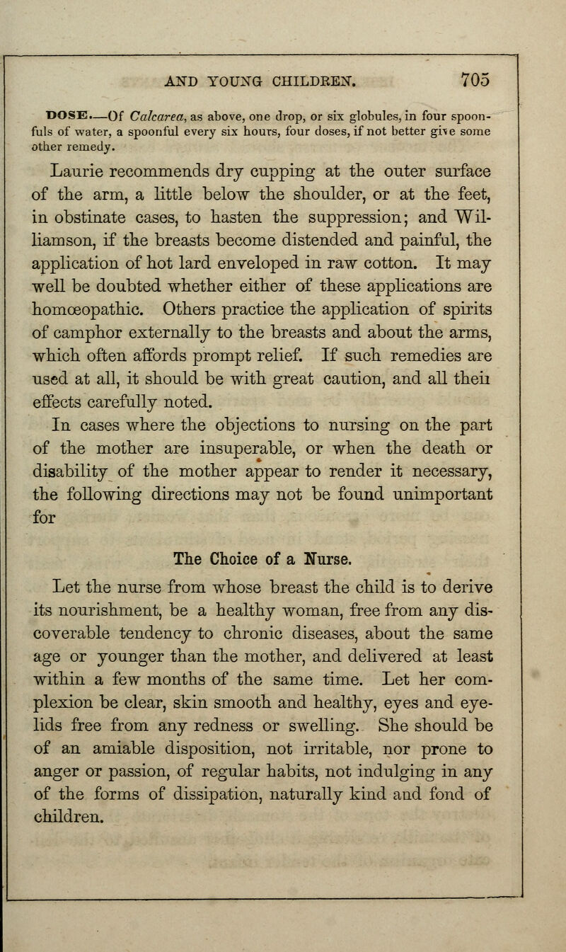 DOSE.—Of Cakarea, as above, one drop, or six globules, in four spoon- fuls of water, a spoonful every six hours, four doses, if not better give some other remedy. Laurie recommends dry cupping at the outer surface of the arm, a little below the shoulder, or at the feet, in obstinate cases, to hasten the suppression; and Wil- liamson, if the breasts become distended and painful, the application of hot lard enveloped in raw cotton. It may well be doubted whether either of these applications are homoeopathic. Others practice the application of spirits of camphor externally to the breasts and about the arms, which often affords prompt relief. If such remedies are used at all, it should be with great caution, and all theii effects carefully noted. In cases where the objections to nursing on the part of the mother are insuperable, or when the death or disability of the mother appear to render it necessary, the following directions may not be found unimportant for The Choice of a Nurse. Let the nurse from whose breast the child is to derive its nourishment, be a healthy woman, free from any dis- coverable tendency to chronic diseases, about the same age or younger than the mother, and delivered at least within a few months of the same time. Let her com- plexion be clear, skin smooth and healthy, eyes and eye- lids free from any redness or swelling.: She should be of an amiable disposition, not irritable, nor prone to anger or passion, of regular habits, not indulging in any of the forms of dissipation, naturally kind and fond of children.