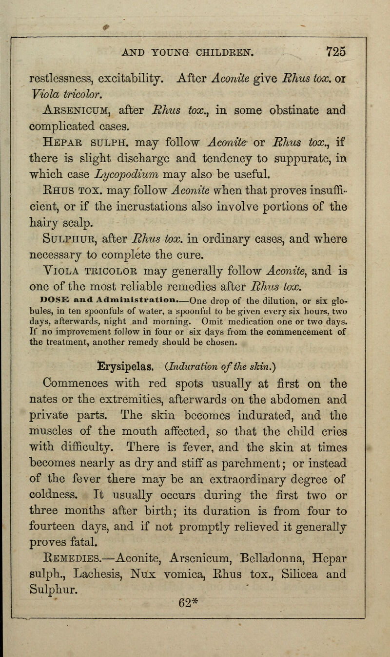 restlessness, excitability. After Aconite give Rhus tox. or Viola tricolor. Arsenicum, after Rhus tox., in some obstinate and complicated cases. Hepar sulph. may follow Aconite- or Rhus tox., if there is slight discharge and tendency to suppurate, in which case Lycojoodium may also be useful. Rhus tox. may follow Aconite when that proves insuffi- cient, or if the incrustations also involve portions of the hairy scalp. Sulphur, after Rhus tox. in ordinary cases, and where necessary to complete the cure. Yiola tricolor may generally follow Aconite, and is one of the most reliable remedies after Rhus tox. DOSE and Administration.—One drop of the dilution, or six glo- bules, in ten spoonfuls of water, a spoonful to be given every six hours, two days, afterwards, night and morning. Omit medication one or two days. If no improvement follow in four or six days from the commencement of the treatment, another remedy should be chosen. Erysipelas. {Induration of the skin.) Commences with red spots usually at first on the nates or the extremities, afterwards on the abdomen and private parts. The skin becomes indurated, and the muscles of the mouth affected, so that the child cries with difficulty. There is fever, and the skin at times becomes nearly as dry and stiff as parchment; or instead of the fever there may be an extraordinary degree of coldness. It usually occurs during the first two or three months after birth; its duration is from four to fourteen days, and if not promptly relieved it generally proves fatal. Remedies.—Aconite, Arsenicum, Belladonna, Hepar sulph., Lachesis, Nux vomica, Ehus tox., Silicea and Sulphur. 62*