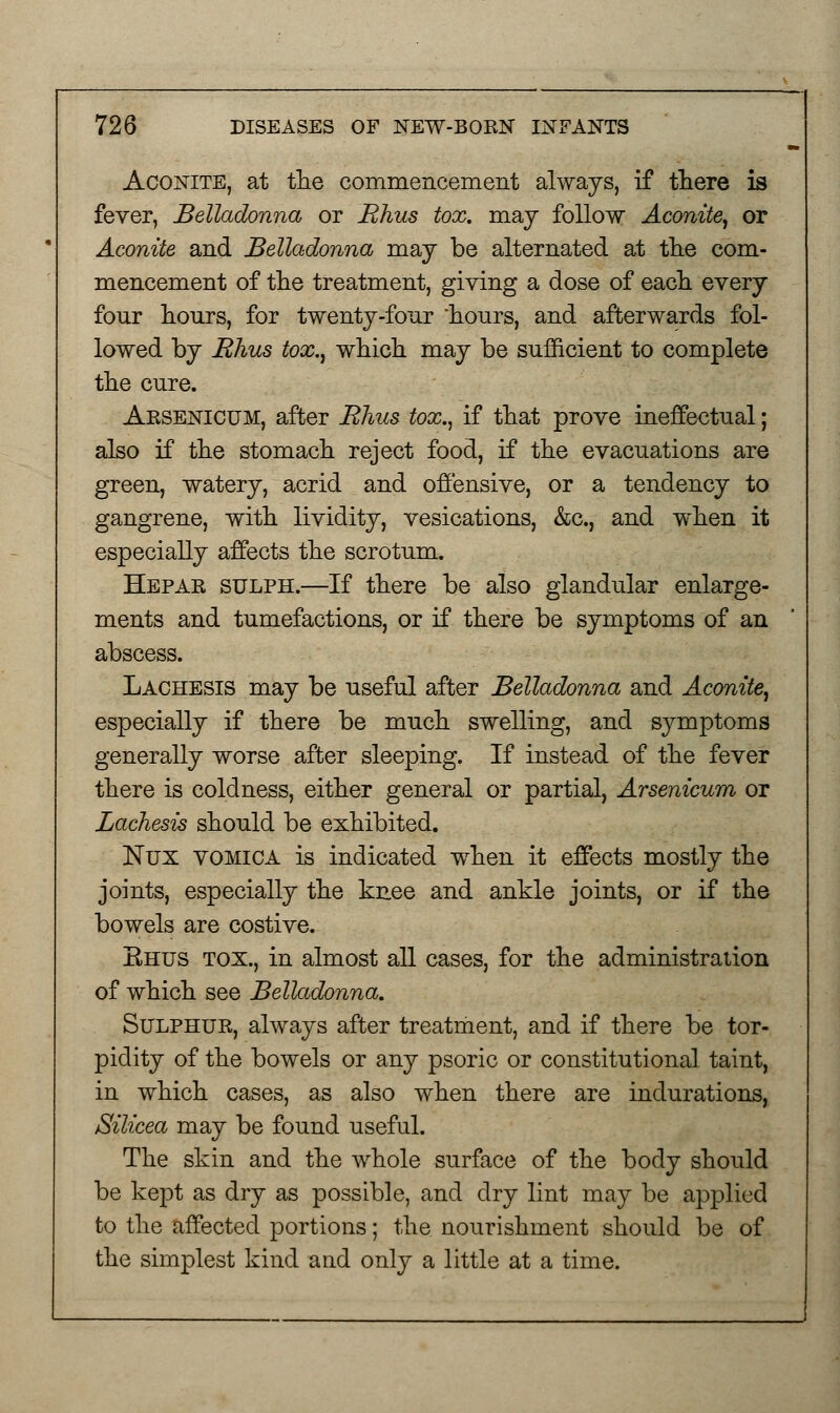 Aconite, at the commencement always, if there is fever, Belladonna or Rhus tox. may follow Aconite, or Aconite and Belladonna may be alternated at the com- mencement of the treatment, giving a dose of each every four hours, for twenty-four hours, and afterwards fol- lowed by Rhus tox., which may be sufficient to complete the cure. Arsenicum, after Rhus tox., if that prove ineffectual; also if the stomach reject food, if the evacuations are green, watery, acrid and offensive, or a tendency to gangrene, with lividity, vesications, &c, and when it especially affects the scrotum. Hepar sulph.—If there be also glandular enlarge- ments and tumefactions, or if there be symptoms of an abscess. Lachesis may be useful after Belladonna and Aconite, especially if there be much swelling, and symptoms generally worse after sleeping. If instead of the fever there is coldness, either general or partial, Arsenicum or Lachesis should be exhibited. JSTux vomica is indicated when it effects mostly the joints, especially the knee and ankle joints, or if the bowels are costive. Ehus tox., in almost all cases, for the administration of which see Belladonna. Sulphur, always after treatment, and if there be tor- pidity of the bowels or any psoric or constitutional taint, in which cases, as also when there are indurations, Silicea may be found useful. The skin and the whole surface of the body should be kept as dry as possible, and dry lint may be applied to the affected portions; the nourishment should be of the simplest kind and only a little at a time.