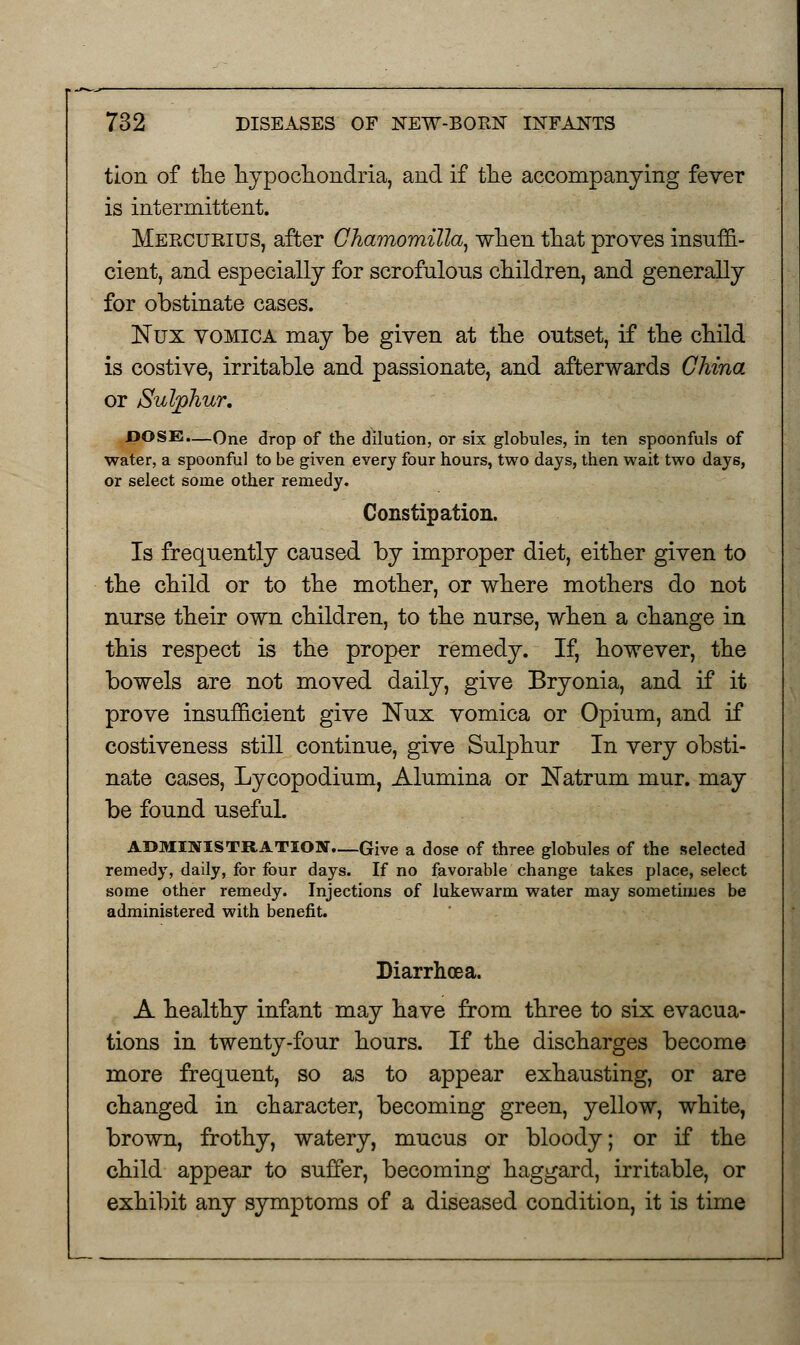 tion of the hypochondria, and if the accompanying fever is intermittent. Mercueius, after Chamomilla, when that proves insuffi- cient, and especially for scrofulous children, and generally for obstinate cases. Nux vomica may be given at the outset, if the child is costive, irritable and passionate, and afterwards China or Sulphur. DOSE.—One drop of the dilution, or six globules, in ten spoonfuls of water, a spoonful to be given every four hours, two days, then wait two days, or select some other remedy. Constipation. Is frequently caused by improper diet, either given to the child or to the mother, or where mothers do not nurse their own children, to the nurse, when a change in this respect is the proper remedy. If, however, the bowels are not moved daily, give Bryonia, and if it prove insufficient give Nux vomica or Opium, and if costiveness still continue, give Sulphur In very obsti- nate cases, Lycopodium, Alumina or Natrum mur. may be found usefuL ADMINISTRATION—Give a dose of three globules of the selected remedy, daily, for four days. If no favorable change takes place, select some other remedy. Injections of lukewarm water may sometimes be administered with benefit. Diarrhoea. A healthy infant may have from three to six evacua- tions in twenty-four hours. If the discharges become more frequent, so as to appear exhausting, or are changed in character, becoming green, yellow, white, brown, frothy, watery, mucus or bloody; or if the child appear to suffer, becoming haggard, irritable, or exhibit any symptoms of a diseased condition, it is time