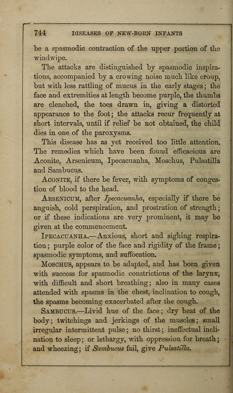 be a spasmodic contraction of the upper portion of tlie windwipe. The attacks are distinguished by spasmodic inspira- tions, accompanied by a crowing noise much like croup, but with less rattling of mucus in the early stages; the face and extremities at length become purple, the thumbs are clenched, the toes drawn in, giving a distorted appearance to the foot; the attacks recur frequently at short intervals, until if, relief be not obtained, the child dies in one of the paroxysms. This disease has as yet received too little attention. The remedies which have been found efficacious are Aconite, Arsenicum, Ipecacuanha, Moschus, Pulsatilla and Sambucus. Aconite, if there be fever, with symptoms of conges- tion of blood to the head. Aesenicum, after Ipecacuanha, especially if there be anguish, cold perspiration, and prostration of strength; or if these indications are very prominent, it may be given at the commencement. Ipecacuanha.—Anxious, short and sighing respira- tion ; purple color of the face and rigidity of the frame; spasmodic symptoms, and suffocation. Moschus, appears to be adapted, and has been given with success for spasmodic constrictions of the larynx, with difficult and short breathing; also in many cases attended with spasms in the' chest, inclination to cough, the spasms becoming exacerbated after the cough. Sambucus.—Livid hue of the face; dry heat of the body; twitchings and jerkings of the muscles; small irregular intermittent pulse; no thirst; ineffectual incli- nation to sleep; or lethargy, with oppression for breath; and wheezing; if Sambucus fail, give Pulsatilla,