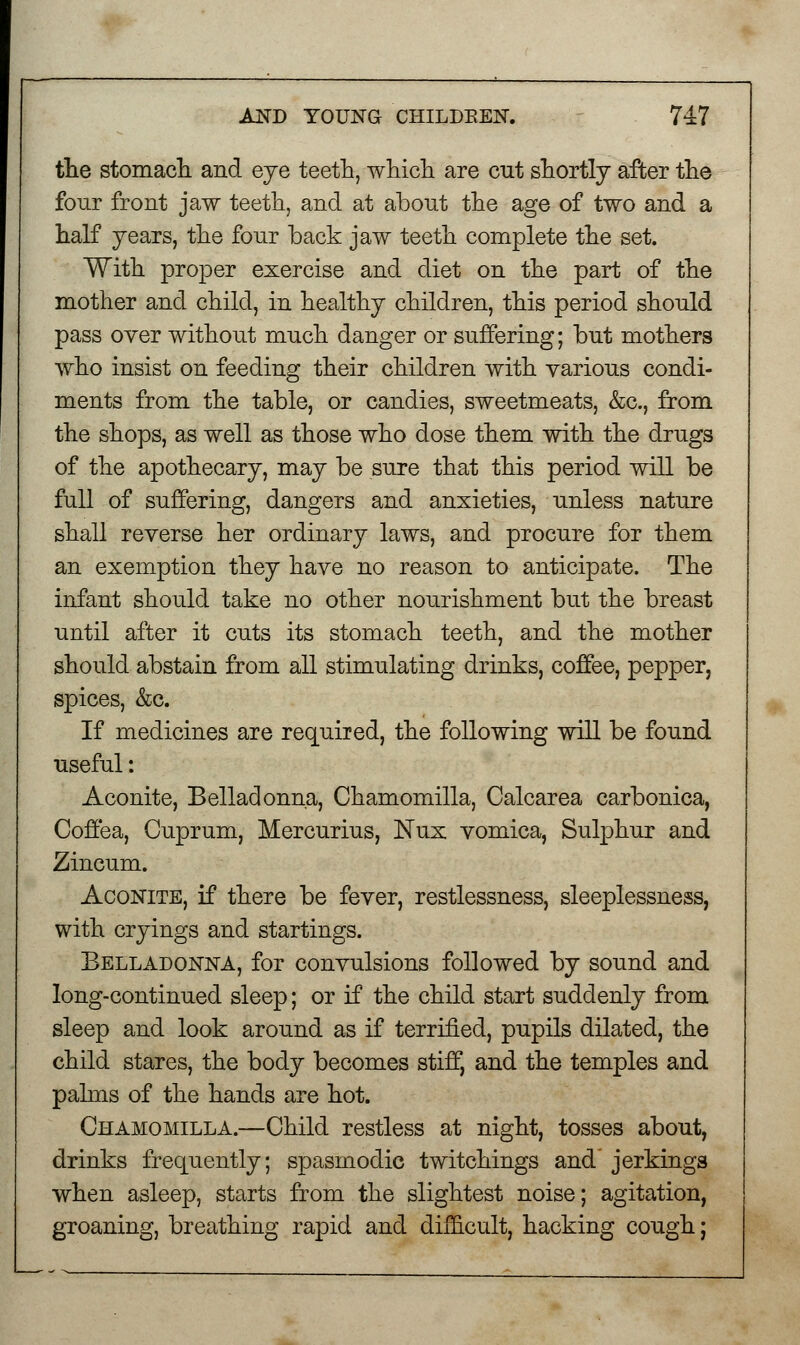 the stomach, and eye teeth, which are cut shortly after the four front jaw teeth, and at about the age of two and a half years, the four back jaw teeth complete the set. With proper exercise and diet on the part of the mother and child, in healthy children, this period should pass over without much danger or suffering; but mothers who insist on feeding their children with various condi- ments from the table, or candies, sweetmeats, &c, from the shops, as well as those who dose them with the drugs of the apothecary, may be sure that this period will be full of suffering, dangers and anxieties, unless nature shall reverse her ordinary laws, and procure for them an exemption they have no reason to anticipate. The infant should take no other nourishment but the breast until after it cuts its stomach teeth, and the mother should abstain from all stimulating drinks, coffee, pepper, spices, &c. If medicines are required, the following will be found useful: Aconite, Belladonna, Chamomilla, Calcarea carbonica, Coffea, Cuprum, Mercurius, Nux vomica, Sulphur and Zincum. Aconite, if there be fever, restlessness, sleeplessness, with cryings and startings. Belladonna, for convulsions followed by sound and long-continued sleep; or if the child start suddenly from sleep and look around as if terrified, pupils dilated, the child stares, the body becomes stiff, and the temples and palms of the hands are hot. Chamomilla.—Child restless at night, tosses about, drinks frequently; spasmodic twitchings and' jerkings when asleep, starts from the slightest noise; agitation, groaning, breathing rapid and difficult, hacking cough;