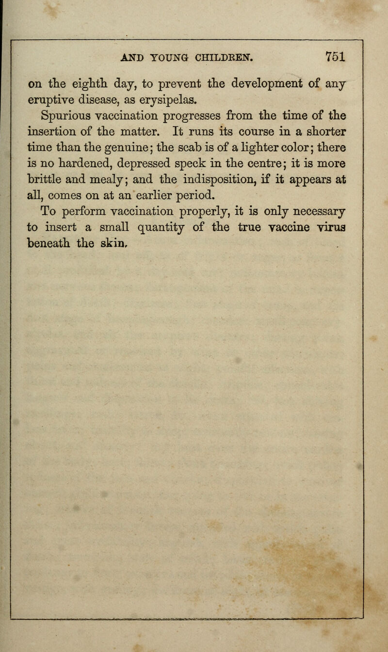 on the eighth day, to prevent the development of any- eruptive disease, as erysipelas. Spurious vaccination progresses from the time of the insertion of the matter. It runs its course in a shorter time than the genuine; the scab is of a lighter color; there is no hardened, depressed speck in the centre; it is more brittle and mealy; and the indisposition, if it appears at all, comes on at an earlier period. To perform vaccination properly, it is only necessary to insert a small quantity of the true vaccine virus beneath the skin.