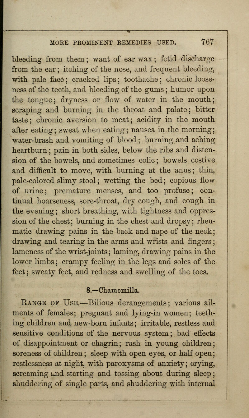 bleeding from them; want of ear wax; fetid discharge from the ear; itching of the nose, and frequent bleeding, with pale face; cracked lips; toothache; chronic loose- ness of the teeth, and bleeding of the gnms; hnmor upon the tongue; dryness or flow of water in the mouth; scraping and burning in the throat and palate; bitter taste; chronic aversion to meat; acidity in the mouth after eating; sweat when eating; nausea in the morning; water-brash and vomiting of blood; burning and aching heartburn; pain in both sides, below the ribs and disten- sion of the bowels, and sometimes colic; bowels costive and difficult to move, with burning at the anus; thin, pale-colored slimy stool; wetting the bed; copious flow of urine; premature menses, and too profuse; con- tinual hoarseness, sore-throat, dry cough, and cough in the evening; short breathing, with tightness and oppres- sion of the chest; burning in the chest and dropsy; rheu- matic drawing pains in the back and nape of the neck; drawing and tearing in the arms and wrists and fingers; lameness of the wrist-joints; laming, drawing pains in the lower limbs; crampy feeling in the legs and soles of the feet; sweaty feet, and redness and swelling of the toes. 8.—Chamomilla. Eange of Use.—Bilious derangements; various ail- ments of females; pregnant and lying-in women; teeth- ing children and new-born infants; irritable, restless and sensitive conditions of the nervous system; bad effects of disappointment or chagrin; rash in young children; soreness of children; sleep with open eyes, or half open; restlessness at night, with paroxysms of anxiety; crying, screaming md starting and tossing about during sleep; shuddering of single parts, and shuddering with internal