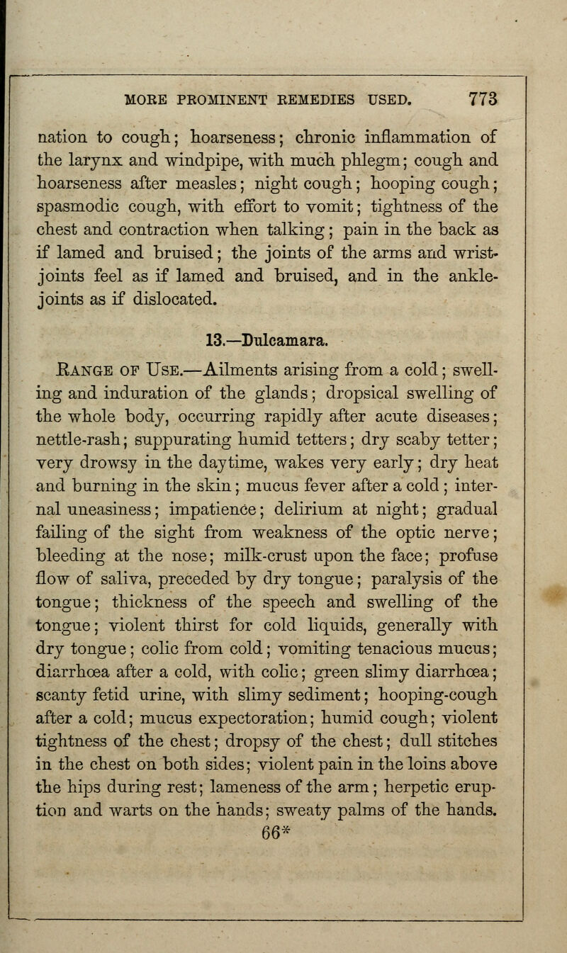 nation to cough; hoarseness; chronic inflammation of the larynx and windpipe, with much phlegm; cough and hoarseness after measles; night cough; hooping cough; spasmodic cough, with effort to vomit; tightness of the chest and contraction when talking; pain in the back as if lamed and bruised; the joints of the arms and wrist- joints feel as if lamed and bruised, and in the ankle- joints as if dislocated. 13.—Dulcamara. Kange of Use.—Ailments arising from a cold; swell- ing and induration of the glands; dropsical swelling of the whole body, occurring rapidly after acute diseases; nettle-rash; suppurating humid tetters; dry scaby tetter; very drowsy in the daytime, wakes very early; dry heat and burning in the skin; mucus fever after a cold ; inter- nal uneasiness; impatience; delirium at night; gradual failing of the sight from weakness of the optic nerve; bleeding at the nose; milk-crust upon the face; profuse flow of saliva, preceded by dry tongue; paralysis of the tongue; thickness of the speech and swelling of the tongue; violent thirst for cold liquids, generally with dry tongue; colic from cold; vomiting tenacious mucus; diarrhoea after a cold, with colic; green slimy diarrhoea; scanty fetid urine, with slimy sediment; hooping-cough after a cold; mucus expectoration; humid cough; violent tightness of the chest; dropsy of the chest; dull stitches in the chest on both sides; violent pain in the loins above the hips during rest; lameness of the arm; herpetic erup- tion and warts on the hands; sweaty palms of the hands. 66*