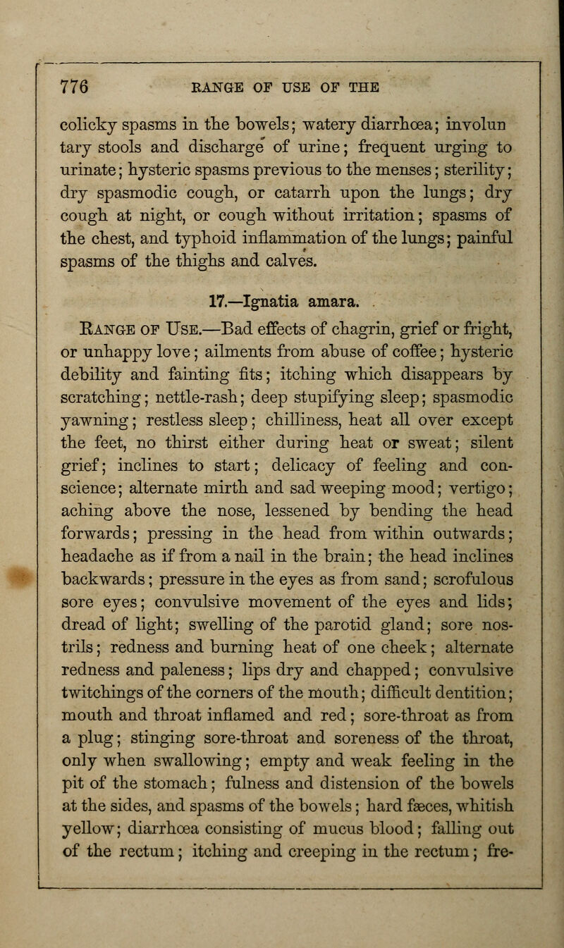 colicky spasms in the bowels; watery diarrhoea; involun tary stools and discharge of urine; frequent urging to urinate; hysteric spasms previous to the menses; sterility; dry spasmodic cough, or catarrh upon the lungs; dry cough at night, or cough without irritation; spasms of the chest, and typhoid inflammation of the lungs; painful spasms of the thighs and calves. 17.—Ignatia amara. Eange of Use.—Bad effects of chagrin, grief or fright, or unhappy love; ailments from abuse of coffee; hysteric debility and fainting fits; itching which disappears by scratching; nettle-rash; deep stupifying sleep; spasmodic yawning; restless sleep; chilliness, heat all over except the feet, no thirst either during heat or sweat; silent grief; inclines to start; delicacy of feeling and con- science ; alternate mirth and sad weeping mood; vertigo; aching above the nose, lessened by bending the head forwards; pressing in the head from within outwards; headache as if from a nail in the brain; the head inclines backwards; pressure in the eyes as from sand; scrofulous sore eyes; convulsive movement of the eyes and lids; dread of light; swelling of the parotid gland; sore nos- trils ; redness and burning heat of one cheek; alternate redness and paleness; lips dry and chapped; convulsive twitchings of the corners of the mouth; difficult dentition; mouth and throat inflamed and red; sore-throat as from a plug; stinging sore-throat and soreness of the throat, only when swallowing; empty and weak feeling in the pit of the stomach; fulness and distension of the bowels at the sides, and spasms of the bowels; hard faeces, whitish yellow; diarrhoea consisting of mucus blood; falling out of the rectum; itching and creeping in the rectum; fre-