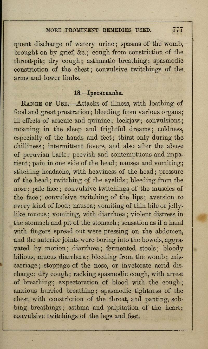 quent discharge of watery urine; spasms of the womb, brought on by grief, &c.; cough from constriction of the throat-pit; dry cough; asthmatic breathing; spasmodic constriction of the chest; convulsive twitchings of the arms and lower limbs. 18.—Ipecacuanha. Eange of Use.—Attacks of illness, with loathing of food and great prostration; bleeding from various organs; ill effects of arsenic and quinine; lockjaw; convulsions; moaning in the sleep and frightful dreams; coldness, especially of the hands and feet; thirst only during the chilliness; intermittent fevers, and also after the abuse of peruvian bark; peevish and contemptuous and impa- tient ; pain in one side of the head; nausea and vomiting; stitching headache, with heaviness of the head; pressure of the head; twitching of the eyelids; bleeding from the nose; pale face; convulsive twitchings of the muscles of the face; convulsive twitching of the lips; aversion to every kind of food; nausea; vomiting of thin bile or jelly- like mucus; vomiting, with diarrhoea ; violent distress in the stomach and pit of the stomach; sensation as if a hand with fingers spread out were pressing on the abdomen, and the anterior joints were boring into the bowels, aggra- vated by motion; diarrhoea; fermented stools; bloody bilious, mucus diarrhoea; bleeding from the womb; mis- carriage ; stoppage of the nose, or inveterate acrid dis- charge ; dry cough; racking spasmodic cough, with arrest of breathing; expectoration of blood with the cough; anxious hurried breathing; spasmodic tightness of the chest, with constriction of the throat, and panting, sob- bing breathings; asthma and palpitation of the heart; convulsive twitchings of the legs and feet.