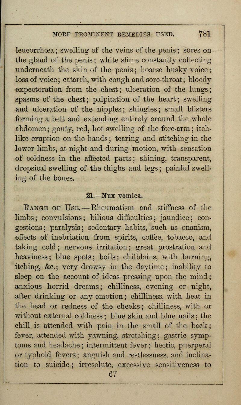 leucorrhoea; swelling of the veins of the penis; sores on the gland of the penis; white slime constantly collecting underneath the skin of the penis; hoarse husky voice; loss of voice; catarrh, with congh and sore-throat; bloody expectoration from the chest; ulceration of the lungs; spasms of the chest; palpitation of the heart; swelling and ulceration of the nipples; shingles; small blisters forming a belt and extending entirely around the whole abdomen; gouty, red, hot swelling of the fore-arm; itch- like eruption on the hands; tearing and stitching in the lower limbs, at night and during motion, with sensation of coldness in the affected parts; shining, transparent, dropsical swelling of the thighs and legs; painful swell- ing of the bones. 21 —Nux vomica. Bange of Use.—Eheumatism and stiffness of the limbs; convulsions; bilious difficulties; jaundice; con- gestions; paralysis; sedentary habits, such as onanism, effects of inebriation from spirits, coffee, tobacco, and taking cold; nervous irritation; great prostration and heaviness; blue spots; boils; chilblains, with burning, itching, &c.; very drowsy in the daytime; inability to sleep on the account of ideas pressing upon the mind; anxious horrid dreams; chilliness, evening or night, after drinking or any emotion; chilliness, with heat in the head or redness of the cheeks; chilliness, with or without external coldness; blue skin and blue nails; the chill is attended with pain in the small of the back; fever, attended with yawning, stretching; gastric symp- toms and headache; intermittent fever; hectic, puerperal or typhoid fevers; anguish and restlessness, and inclina- tion to suicide; irresolute, excessive sensitiveness to 67