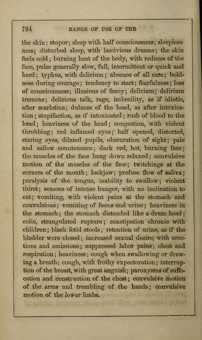 the skin; stupor; sleep with half consciousness; sleepless- ness; disturbed sleep, with lascivious dreams; the skin feels cold; burning heat of the body, with redness of the face, pulse generally slow, full, intermittent or quick and hard; typhus, with delirium; absence of all care; bold- ness during courage; tendency to start: fearfulness; loss of consciousness; illusions of fancy; delirium; delirium tremens; delirious talk, rage, imbecility, as if idiotic, after scarlatina; dulness of the head, as after intoxica- tion ; stupifaction, as if intoxicated; rush of blood to the head; heaviness of the head; congestion, with violent throbbing; red inflamed eyes; half opened, distorted, staring eyes, dilated pupils, obscuration of sight; pale and sallow countenance; dark red, hot, burning face; the muscles of the face hang down relaxed; convulsive motion of the' muscles of the face; twitchings at the corners of the mouth; lockjaw; profuse flow of saliva; paralysis of the tongue, inability, to swallow; violent thirst; seasons of intense hunger, with no inclination to eat; vomiting, with violent pains at the stomach and convulsions; vomiting of faeces and urine; heaviness in the stomach; the stomach distended like a drum head ; colic, strangulated rupture; constipation chronic with children; black fetid stools; retention of urine, as if the bladder were closed; increased sexual desire, with erec- tions and emissions; suppressed labor pains; chest and respiration; heaviness; cough when swallowing or draw- ing a breath; cough, with frothy expectoration; interrup- tion of the breast, with great anguish; paroxysms of suffo- cation and construction of the chest; convulsive motion of the arms and trembling of the hands; convulsive motion of the lower limbs.