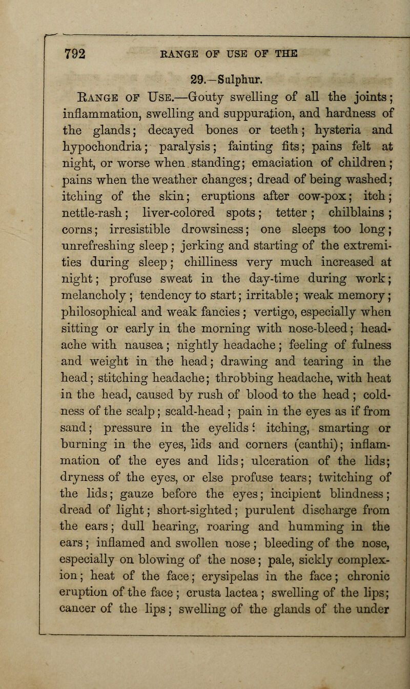 29— Sulphur. Eange of Use.—Gouty swelling of all the joints; inflammation, swelling and suppuration, and hardness of the glands; decayed bones or teeth; hysteria and hypochondria; paralysis; fainting fits; pains felt at night, or worse when. standing; emaciation of children ; pains when the weather changes; dread of being washed; itching of the skin; eruptions after cow-pox; itch; nettle-rash; liver-colored spots; tetter ; chilblains ; corns; irresistible drowsiness; one sleeps too long; unrefreshing sleep ; jerking and starting of the extremi- ties during sleep; chilliness very much increased at night; profuse sweat in the day-time during work; melancholy ; tendency to start; irritable; weak memory; philosophical and weak fancies ; vertigo, especially when sitting or early in the morning with nose-bleed; head- ache with nausea; nightly headache; feeling of fulness and weight in the head; drawing and tearing in the head; stitching headache; throbbing headache, with heat in the head, caused by rush of blood to the head ; cold- ness of the scalp; scald-head ; pain in the eyes as if from sand; pressure in the eyelids i itching, smarting or burning in the eyes, lids and corners (canthi); inflam- mation of the eyes and lids; ulceration of the lids; dryness of the eyes, or else profuse tears; twitching of the lids; gauze before the eyes; incipient blindness; dread of light; short-sighted; purulent discharge from the ears; dull hearing, roaring and humming in the ears ; inflamed and swollen nose ; bleeding of the nose, especially on blowing of the nose; pale, sickly complex- ion ; heat of the face; erysipelas in the face; chronic eruption of the face ; crusta lactea ; swelling of the lips; cancer of the lips; swelling of the glands of the under