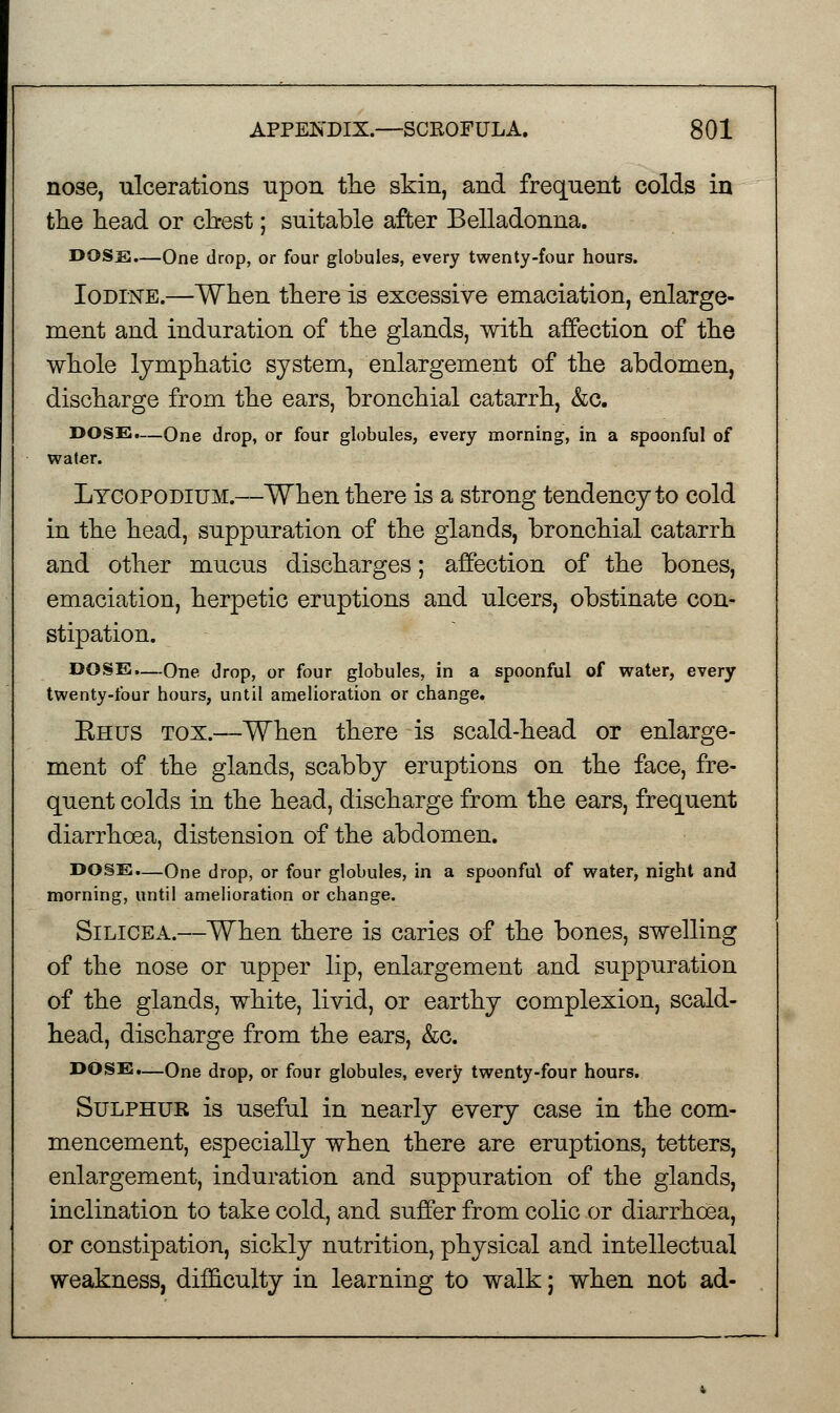 nose, ulcerations npon the skin, and frequent colds in the head or chest; suitable after Belladonna. DOSS.—One drop, or four globules, every twenty-four hours. Iodine.—When there is excessive emaciation, enlarge- ment and induration of the glands, with affection of the whole lymphatic system, enlargement of the abdomen, discharge from the ears, bronchial catarrh, &c. DOSE.—One drop, or four globules, every morning, in a spoonful of water. Ltcopodium.—When there is a strong tendency to cold in the head, suppuration of the glands, bronchial catarrh and other mucus discharges; affection of the bones, emaciation, herpetic eruptions and ulcers, obstinate con- stipation. DOSE.—One drop, or four globules, in a spoonful of water, every twenty-four hours, until amelioration or change. Ehus tox.—When there is scald-head or enlarge- ment of the glands, scabby eruptions on the face, fre- quent colds in the head, discharge from the ears, frequent diarrhoea, distension of the abdomen. DOSE.—One drop, or four globules, in a spoonful of water, night and morning, until amelioration or change. Silicea.—When there is caries of the bones, swelling of the nose or upper lip, enlargement and suppuration of the glands, white, livid, or earthy complexion, scald- head, discharge from the ears, &c. DOSE.—One drop, or four globules, every twenty-four hours. Sulphtjk is useful in nearly every case in the com- mencement, especially when there are eruptions, tetters, enlargement, induration and suppuration of the glands, inclination to take cold, and suffer from colic or diarrhoea, or constipation, sickly nutrition, physical and intellectual weakness, difficulty in learning to walk; when not ad-