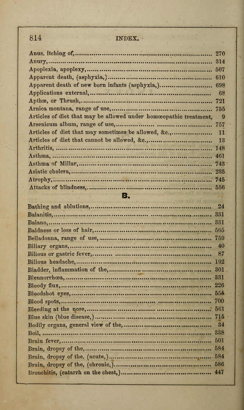 Anus, itching of, 270 Anury,..., : 314 Apoplexia, apoplexy,.. 507 Apparent death, (asphyxia,) . 610 Apparent death of new born infants (asphyxia,) 698 Applications external,.... . ,. 68 Apthae, or Thrush, 721 Arnica montana, range of use...... 755 Articles of diet that may be allowed under homoeopathic treatment, 9 Arsenicum album, range of use, 757 Articles of diet that may sometimes be allowed, &c, 11 Articles of diet that cannot be allowed, &c, 13 Arthritis, 148 Asthma, 461 Asthma of Millar........... „ . ,. 743 Asiatic cholera, 235. AtrOphy,.. 745 Attacks of blindness, 556 B. Bathing and ablutions,... 24 Balanitis, 331 Balano, . 331 Baldness or loss of hair, 565 Belladonna, range of use, 759 Biliary organs, 40 Bilious or gastric fever, 87 Bilious headache, ..* 192 Bladder, inflammation of the, . 301 Blennorrhoea, 331 Bloody flux, 226 Bloodshot eyes, i 55S Blood spots, 700 Bleeding at the nose, : 561 Blue skin (blue disease,) 715 Bodily organs, general view of the, 34 Boil, . 338 Brain fever, 501 Brain, dropsy of the, 584 Brain, dropsy of the, (acute,) 584 Brain, dropsy of the, (chronic,) 586 bronchitis, (catarrh on the chest,) 447