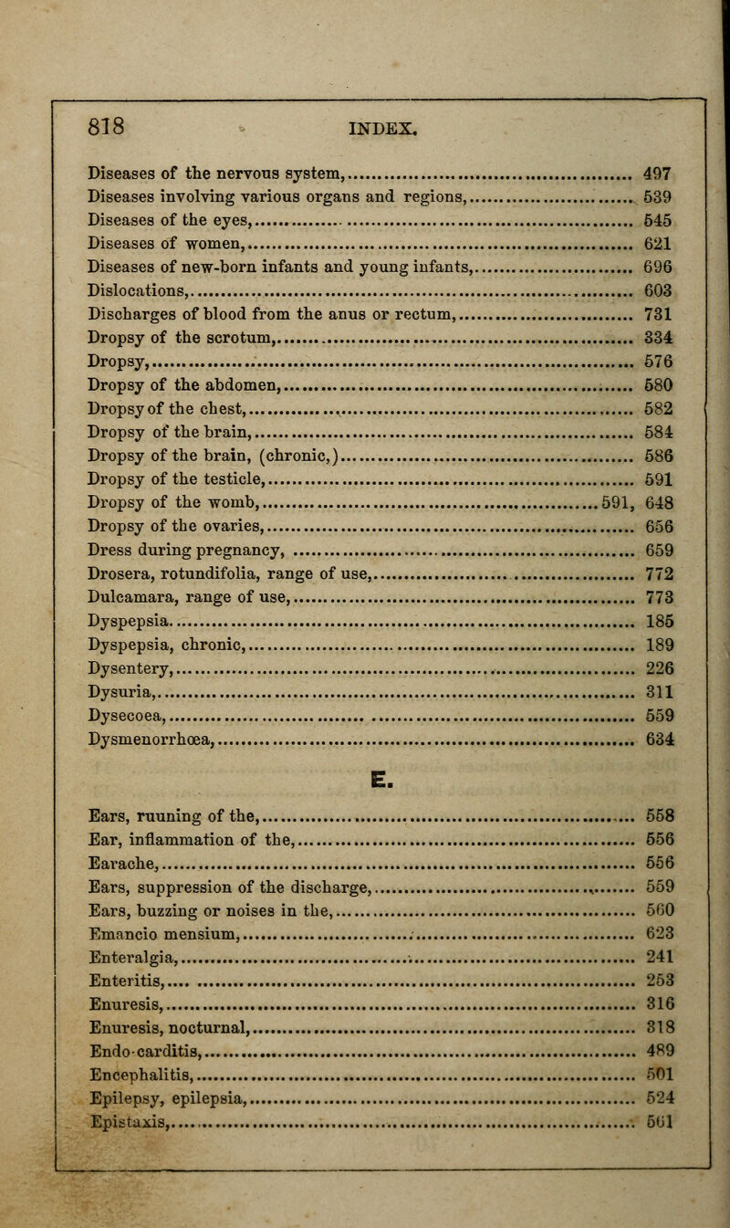 Diseases of the nervous system 497 Diseases involving various organs and regions, 539 Diseases of the eyes, 545 Diseases of women, 621 Diseases of new-born infants and young infants, 696 Dislocations, 603 Discharges of blood from the anus or rectum, 731 Dropsy of the scrotum, 334 Dropsy, 576 Dropsy of the abdomen, 580 Dropsy of the chest, ^ 582 Dropsy of the brain, 584 Dropsy of the brain, (chronic,) 586 Dropsy of the testicle, 591 Dropsy of the womb, 591, 648 Dropsy of the ovaries, 656 Dress during pregnancy, 659 Drosera, rotundifolia, range of use, 772 Dulcamara, range of use, 773 Dyspepsia 185 Dyspepsia, chronic, 189 Dysentery, 226 Dysuria, 311 Dysecoea, 559 Dysmenorrhoea, 634 E. Ears, ruuning of the, 558 Ear, inflammation of the, 556 Earache, 556 Ears, suppression of the discharge, ^ 559 Ears, buzzing or noises in the, 560 Emancio mensium, 623 Enteralgia, 241 Enteritis, 253 Enuresis, 316 Enuresis, nocturnal, 318 Endo-carditis, 489 Encephalitis, ;>01 Epilepsy, epilepsia, 524 Epistaxis, 561