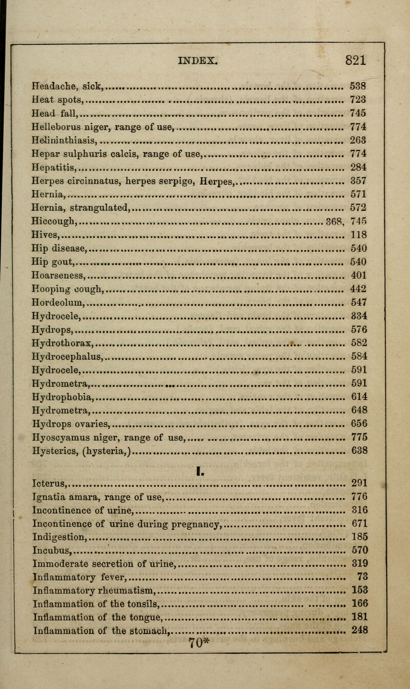 Headache, sick,.... 538 Heat spots, 723 Head fall, . 745 Helleborus niger, range of use, 774 Helminthiasis, 263 Hepar sulphuris calcis, range of use, 774 Hepatitis, 284 Herpes circinnatus, herpes serpigo, Herpes, 357 Hernia, 571 Hernia, strangulated, 572 Hiccough, 368, 745 Hives, 118 Hip disease, 540 Hip gout, 540 Hoarseness, 401 Hooping cough, 442 Hordeolum, 547 Hydrocele, 334 Hydrops, 576 Hydrothorax, .• 582 Hydrocephalus, 584 Hydrocele,... 591 Hydrometra, 591 Hydrophobia, 614 Hydrometra, 648 Hydrops ovaries, 656 Hyoscyamus niger, range of use, 775 Hysterics, (hysteria,) 638 I. Icterus, 291 Ignatia amara, range of use, 776 Incontinence of urine, 316 Incontinence of urine during pregnancy, 671 Indigestion, 185 Incubus, 570 Immoderate secretion of urine, 319 Inflammatory fever, 73 Inflammatory rheumatism, 153 Inflammation of the tonsils, 166 Inflammation of the tongue, 181 Inflammation of the stomach, 248 70*