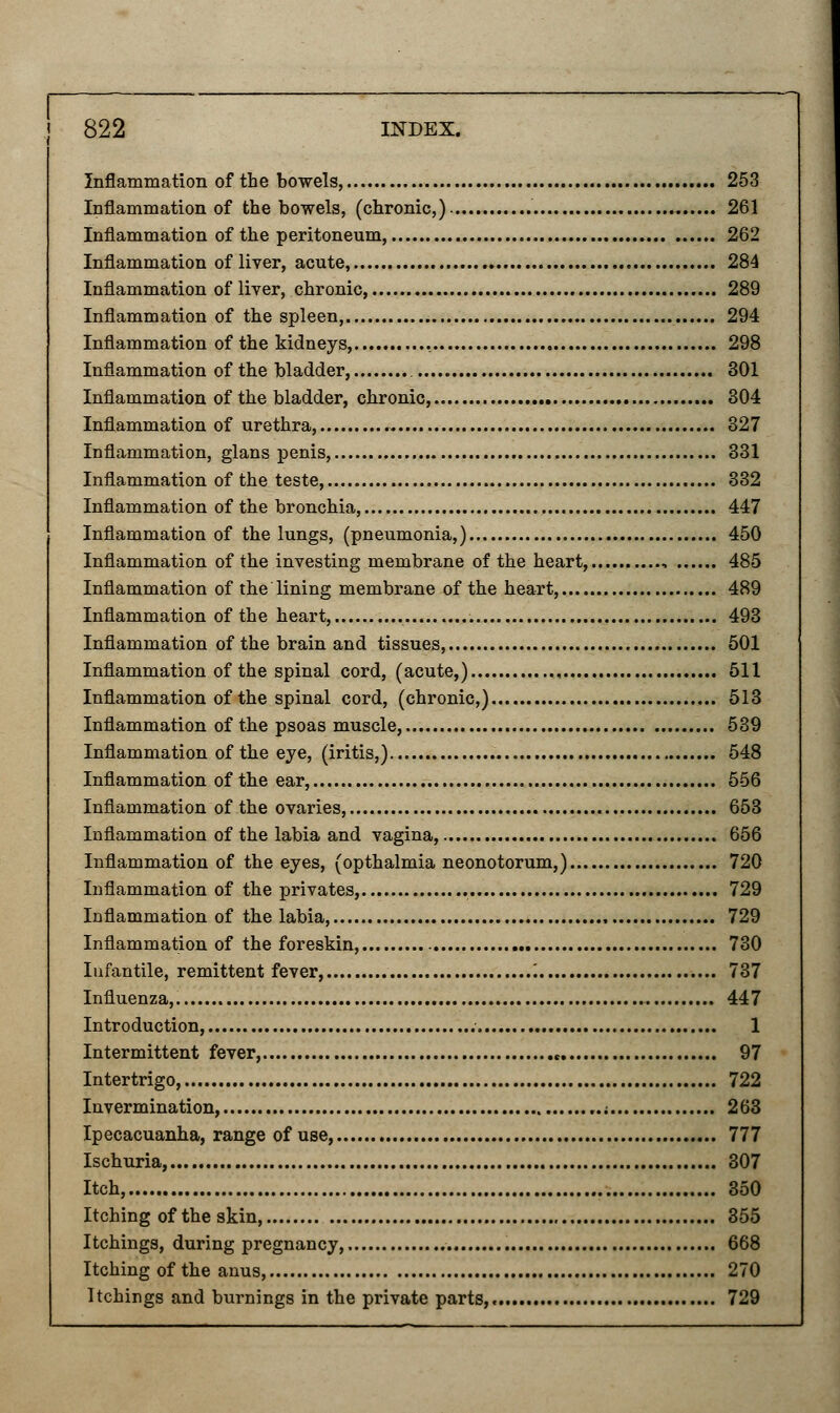 Inflammation of the bowels, 253 Inflammation of the bowels, (chronic,) 261 Inflammation of the peritoneum, 262 Inflammation of liver, acute, 284 Inflammation of liver, chronic, 289 Inflammation of the spleen, 294 Inflammation of the kidneys, , 298 Inflammation of the bladder, 301 Inflammation of the bladder, chronic, 304 Inflammation of urethra, 327 Inflammation, glans penis, 331 Inflammation of the teste, 332 Inflammation of the bronchia, 447 Inflammation of the lungs, (pneumonia,) 450 Inflammation of the investing membrane of the heart, 485 Inflammation of the lining membrane of the heart, 489 Inflammation of the heart, 493 Inflammation of the brain and tissues, 501 Inflammation of the spinal cord, (acute,) 511 Inflammation of the spinal cord, (chronic,) 513 Inflammation of the psoas muscle, 539 Inflammation of the eye, (iritis,) 548 Inflammation of the ear, 556 Inflammation of the ovaries, 653 Inflammation of the labia and vagina, 656 Inflammation of the eyes, (opthalmia neonotorum,) 720 Inflammation of the privates, 729 Inflammation of the labia, 729 Inflammation of the foreskin, 730 Infantile, remittent fever, '. 737 Influenza, 447 Introduction, 1 Intermittent fever, « 97 Intertrigo, 722 Invermination, ..; 263 Ipecacuanha, range of use, 777 Ischuria, 307 Itch, 350 Itching of the skin, 355 Itchings, during pregnancy, 668 Itching of the anus, 270 Itchings and burnings in the private parts, 729