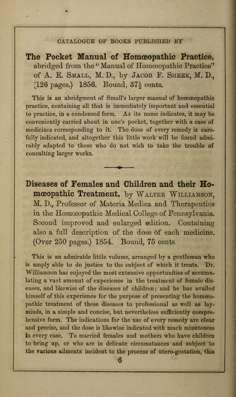 The Pocket Manual of Homoeopathic Practice, abridged from the  Manual of Homoeopathic Practice of A. E. Small, M. D., by Jacob F. Sheek, M. D., 3-26 pages.) 1856. Bound, 37J cents. This is an abridgment of Small's larger manual of homoeopathic practice, containing all that is immediately important and essential to practice, in a condensed form. As its name indicates, it may be conveniently carried about in one's pocket, together with a case of medicines corresponding to it. The dose of every remedy is care- fully indicated, and altogether this little work will be found admi- rably adapted to those who do not wish to take the trouble of consulting larger works. Diseases of Females and Children and their Ho- moeopathic Treatment, by Waltek Williamson, M. D., Professor of Materia Medica and Therapeutics in the Homoeopathic Medical College of Pennsylvania. Second improved and enlarged edition. Containing also a full description of the dose of each medicine. (Over 250 pages.) 1854. Bound, 75 cents, This is an admirable little volume, arranged by a gentleman who is amply able to do justice to the subject of which it treats. Dr. Williamson has enjoyed the most extensive opportunities of accumu- lating a vast amount of experience in the treatment of female dis- eases, and likewise of the diseases of children; and he has availed himself of this experience for the purpose of presenting the homoeo- pathic treatment of these diseases to professional as well as lay- minds, in a simple and concise, but nevertheless sufficiently compre- hensive form. The indications for the use of every remedy are clear and precise, and the dose is likewise indicated with much minuteness in every case. To married females and mothers who have children to bring up, or who are in delicate circumstances and subject to the various ailments incident to the process of utero-gestation, this