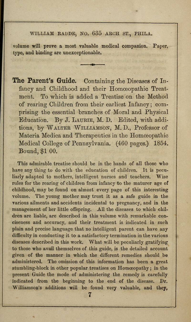 volume will prove a most valuable medical companion. Paper, type, and binding are unexceptionable. The Parent's Guide. Containing the Diseases of In- fancy and Childhood and their Homoeopathic Treat- ment. To which is added a Treatise on the Method of rearing Children from their earliest Infancy; com- prising the essential branches of Moral and Physical Education. By J. Laurie, M. D. Edited, with addi- tions, by Walter Williamson, M. D., Professor of Materia Medica and Therapeutics in the Homoeopathic Medical College of Pennsylvania. (460 pages.) 1854. Bound, $1 00. This admirable treatise should be in the hands of all those who have any thing to do with the education of children. It is pecu- liarly adapted to mothers, intelligent nurses and teachers. Wise rules for the rearing of children from infancy to the maturer age of childhood, may be found on almost every page of this interesting volume. The young mother may trust it as a safe guide in the various ailments and accidents incidental to pregnancy, and in the management of her little offspring. All the diseases to which chil- dren are liable, are described in this volume with remarkable con- ciseness and accuracy, and their treatment is indicated in such plain and precise language that no intelligent parent can have any difficulty in conducting it to a satisfactory termination in the various diseases described in this work. What will be peculiarly gratifying to those who avail themselves of this guide, is the detailed account given of the manner in which the different remedies should be administered. The omission of this information has been a great stumbling-block in other popular treatises on Homoeopathy ; in the present Guide the mode of administering the remedy is carefully indicated from the beginning to the end of the disease. Dr. Williamson's additions will be found very valuable, and they,