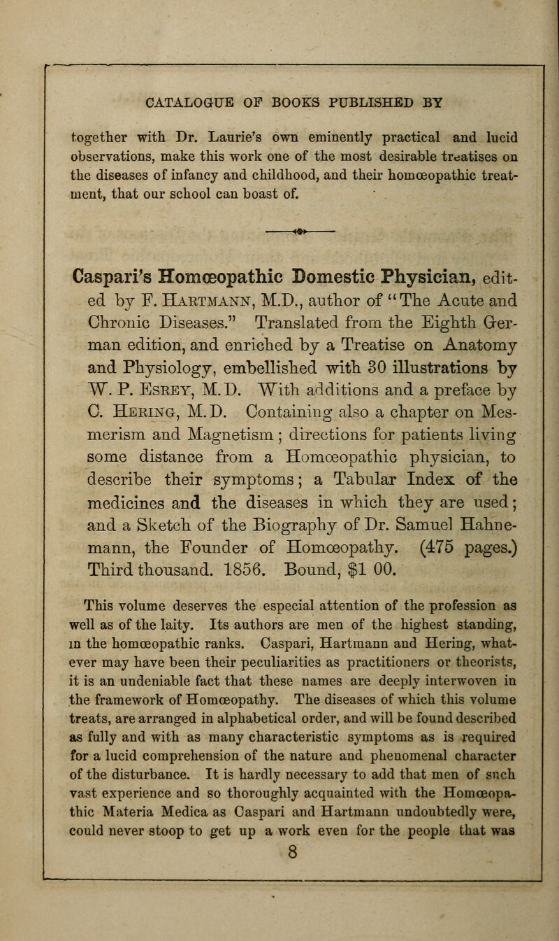 together with Dr. Laurie's own eminently practical and lucid observations, make this work one of the most desirable treatises on the diseases of infancy and childhood, and their homoeopathic treat- ment, that our school can boast of.  . Caspari's Homoeopathic Domestic Physician, edit- ed by F. Hartmann, M.D., author of The Acute and Chronic Diseases. Translated from the Eighth Ger- man edition, and enriched by a Treatise on Anatomy and Physiology, embellished with 30 illustrations by W. P. Esrey, M.D. With additions and a preface by C. Hering, M.D. Containing also a chapter on Mes- merism and Magnetism; directions for patients living some distance from a Homoeopathic physician, to describe their symptoms; a Tabular Index of the medicines and the diseases in which they are used; and a Sketch of the Biography of Dr. Samuel Hahne- mann, the Founder of Homoeopathy. (475 pages.) Third thousand. 1856. Bound, $1 00. This volume deserves the especial attention of the profession as well as of the laity. Its authors are men of the highest standing, in the homoeopathic ranks. Caspari, Hartmann and Hering, what- ever may have been their peculiarities as practitioners or theorists, it is an undeniable fact that these names are deeply interwoven in the framework of Homoeopathy. The diseases of which this volume treats, are arranged in alphabetical order, and will be found described as fully and with as many characteristic symptoms as is required for a lucid comprehension of the nature and phenomenal character of the disturbance. It is hardly necessary to add that men of such vast experience and so thoroughly acquainted with the Homoeopa- thic Materia Medica as Caspari and Hartmann undoubtedly were, could never stoop to get up a work even for the people that was