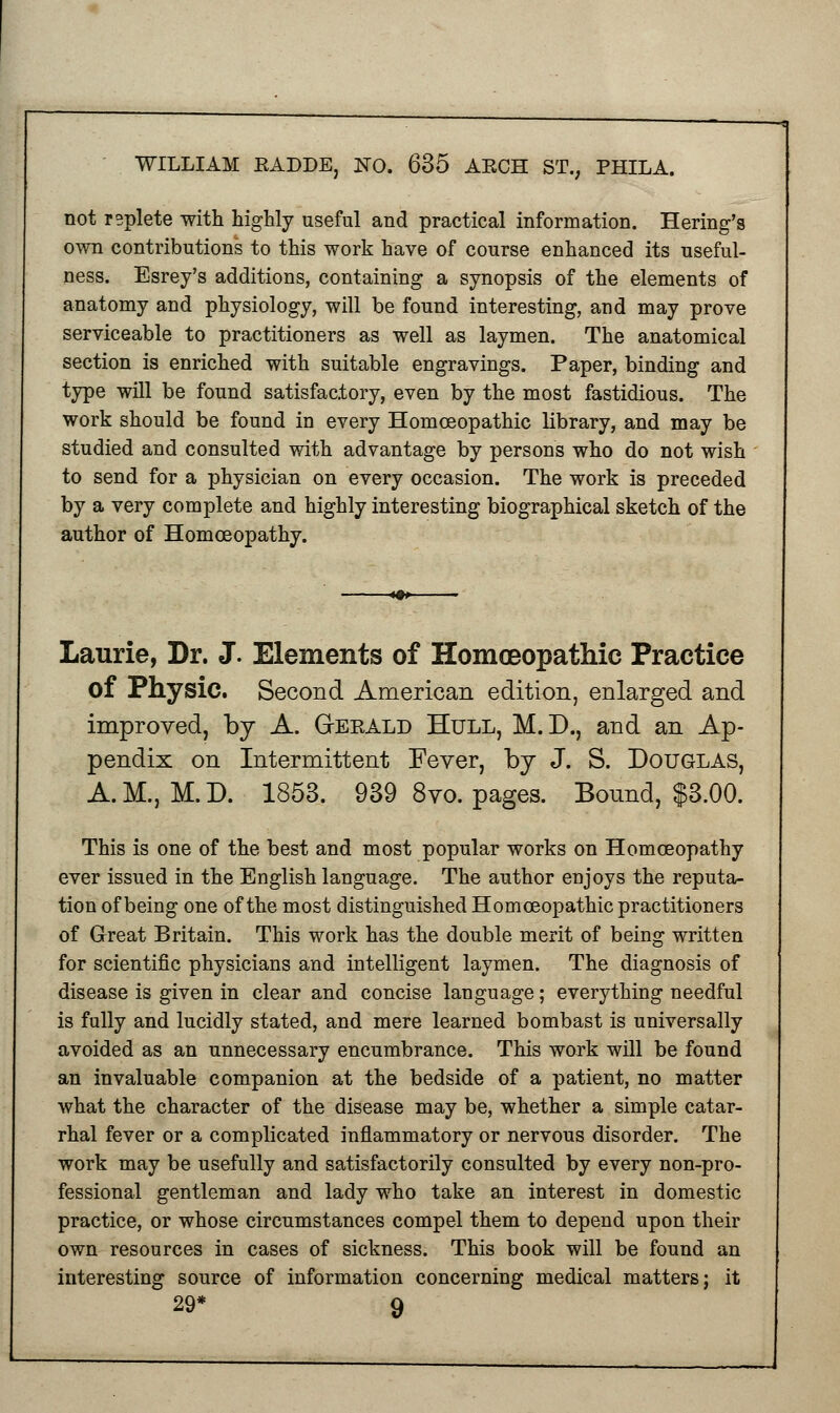 not replete with highly useful and practical information. Hering's own contributions to this work have of course enhanced its useful- ness. Esrey's additions, containing a synopsis of the elements of anatomy and physiology, will be found interesting, and may prove serviceable to practitioners as well as laymen. The anatomical section is enriched with suitable engravings. Paper, binding and type will be found satisfactory, even by the most fastidious. The work should be found in every Homoeopathic library, and may be studied and consulted with advantage by persons who do not wish to send for a physician on every occasion. The work is preceded by a very complete and highly interesting biographical sketch of the author of Homoeopathy. Laurie, Dr. J. Elements of Homoeopathic Practice of Physic. Second American edition, enlarged and improved, by A. Gerald Hull, M.D., and an Ap- pendix on Intermittent Fever, by J. S. Douglas, A.M., M.D. 1853. 939 8vo. pages. Bound, $3.00. This is one of the best and most popular works on Homoeopathy ever issued in the English language. The author enjoys the reputa- tion of being one of the most distinguished Homoeopathic practitioners of Great Britain. This work has the double merit of being written for scientific physicians and intelligent laymen. The diagnosis of disease is given in clear and concise language; everything needful is fully and lucidly stated, and mere learned bombast is universally avoided as an unnecessary encumbrance. This work will be found an invaluable companion at the bedside of a patient, no matter what the character of the disease may be, whether a simple catar- rhal fever or a complicated inflammatory or nervous disorder. The work may be usefully and satisfactorily consulted by every non-pro- fessional gentleman and lady who take an interest in domestic practice, or whose circumstances compel them to depend upon their own resources in cases of sickness. This book will be found an interesting source of information concerning medical matters; it