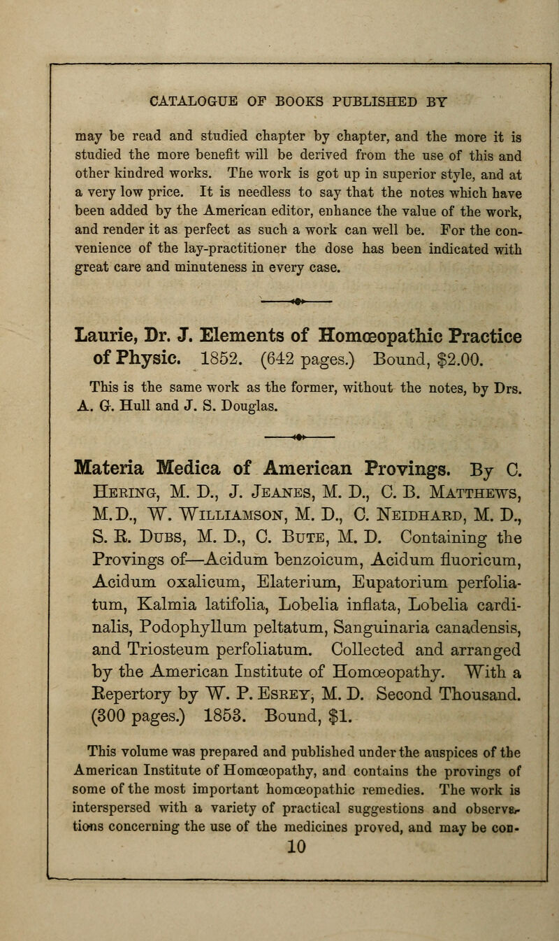 may be read and studied chapter by chapter, and the more it is studied the more benefit will be derived from the use of this and other kindred works. The work is got up in superior style, and at a very low price. It is needless to say that the notes which have been added by the American editor, enhance the value of the work, and render it as perfect as such a work can well be. For the con- venience of the lay-practitioner the dose has been indicated with great care and minuteness in every case. Laurie, Dr. J. Elements of Homoeopathic Practice of Physic. 1852. (642 pages.) Bound, $2.00. This is the same work as the former, without the notes, by Drs. A. G. Hull and J. S. Douglas. Materia Medica of American Provings. By C. Heeing, M. D., J. Jeanes, M. D., C. B. Matthews, M.D., W. Williamson, M. D., C. Neldhard, M. D., S. E-. Dubs, M. D., C. Bute, M. D. Containing the Provings of—Aeidum benzoicnm, Acidum fluoricum, Acidum oxalicum, Elaterium, Eupatorium perfolia- tum, Kalmia latifolia, Lobelia inflata, Lobelia cardi- nalis, Podophyllum peltatum, Sanguinaria canadensis, and Triosteum perfoliatum. Collected and arranged by the American Institute of Homoeopathy. With a Eepertory by W. P. EsreYj M. D. Second Thousand. (300 pages.) 1853. Bound, $1. This volume was prepared and published under the auspices of the American Institute of Homoeopathy, and contains the provings of some of the most important homoeopathic remedies. The work is interspersed with a variety of practical suggestions and observer tions concerning the use of the medicines proved, and may be cod-