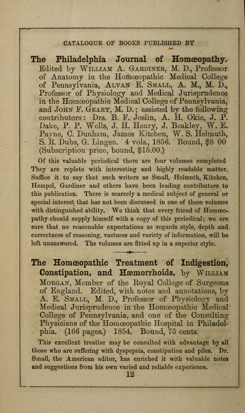 The Philadelphia Journal of Homoeopathy. Edited by William A. Gakdiner, M. D., Professor of Anatomy in the Homoeopathic Medical College of Pennsylvania, Alvan B. Small, A. M., M. D., Professor of Physiology and Medical Jurisprudence in the Homoeopathic Medical College of Pennsylvania, and John F. G-eary, M. D.; assisted by the following contributors: Drs. B. P. Joslin, A. H. Okie, J. P. Dake, P. P. Wells, J. H. Henry, J. Beakley, W. E. Payne, C. Dunham, James Kitchen, W. S. Helmuth, S. R.' Dubs, GK Lingen. 4 vols., 1856. Bound, $8 00 (Subscription price, bonnd, $15.00.) Of this valuable periodical there are four volumes completed They are replete with interesting and highly readable matter. Suffice it to say that such writers as Small, Helmuth, Kitchen, Hempel, Gardiner and others have been leading contributors to this publication. There is scarcely a medical subject of general or special interest that has not been discussed in one of these volumes with distinguished ability. We think that every friend of Homoeo- pathy should supply himself with a copy of this periodical; we are sure that no reasonable expectations as regards style, depth and correctness of reasoning, vastness and variety of information, will be left unanswered. The volumes are fitted up in a superior style. The Homoeopathic Treatment of Indigestion, Constipation, and Haemorrhoids, by William Morgan, Member of the Royal College of Surgeons of England. Edited, with, notes and annotations, by A. E. Small, M. D., Professor of Physiology and Medical Jurisprudence in the Homoeopathic Medical College of Pennsylvania, and one of the Consulting Physicians of the Homoeopathic Hospital in Philadel- phia. (166 pages.) 1854. Bound, 75 cents. This excellent treatise may be consulted with advantage by all those who are suffering with dyspepsia, constipation and piles. Dr. Small, the American editor, has enriched it with valuable notes and suggestions from his own varied and reliable experience.