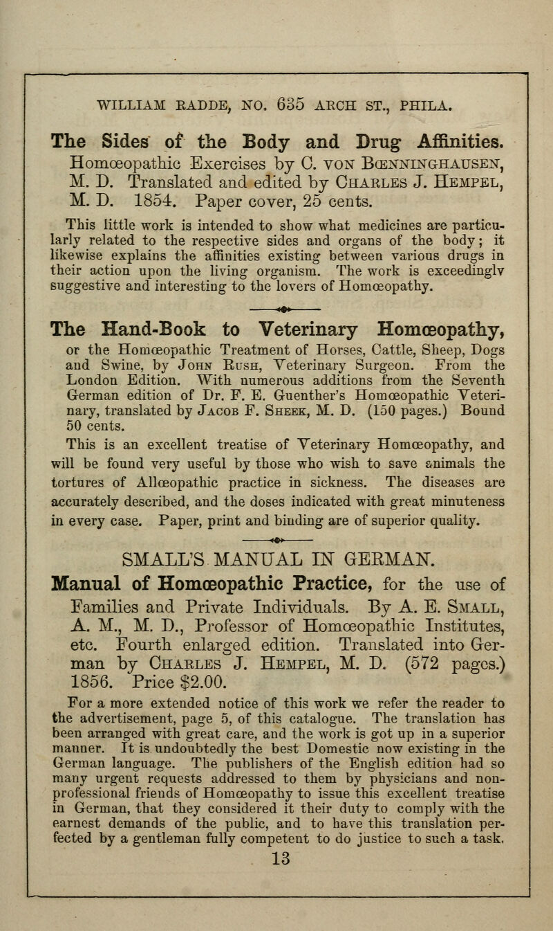 The Sides of the Body and Drug Affinities. Homoeopathic Exercises by 0. von Bcenninghausen, M. D. Translated and edited by Charles J. Hempel, M. D. 1854. Paper cover, 25 cents. This little work is intended to show what medicines are particu- larly related to the respective sides and organs of the body; it likewise explains the affinities existing between various drugs in their action upon the living organism. The work is exceedinglv suggestive and interesting to the lovers of Homoeopathy. The Hand-Book to Veterinary Homoeopathy, or the Homoeopathic Treatment of Horses, Cattle, Sheep, Dogs and Swine, by John Rush, Veterinary Surgeon. From the London Edition. With numerous additions from the Seventh German edition of Dr. F. E. Guenther's Homoeopathic Veteri- nary, translated by Jacob F. Sheek, M. D. (150 pages.) Bound 50 cents. This is an excellent treatise of Yeterinary Homoeopathy, and will be found very useful by those who wish to save animals the tortures of Alloeopathic practice in sickness. The diseases are accurately described, and the doses indicated with great minuteness in every case. Paper, print and binding are of superior quality. SMALL'S MANUAL IN GERMAK Manual of Homoeopathic Practice, for the use of Families and Private Individuals. By A. E. Small, A. M., M. D., Professor of Homoeopathic Institutes, etc. Fourth enlarged edition. Translated into Ger- man by Chaeles J. Hempel, M. D« (572 pages.) 1856. Price $2.00. For a more extended notice of this work we refer the reader to the advertisement, page 5, of this catalogue. The translation has been arranged with great care, and the work is got up in a superior manner. It is undoubtedly the best Domestic now existing in the German language. The publishers of the English edition had so many urgent requests addressed to them by physicians and non- professional friends of Homoeopathy to issue this excellent treatise in German, that they considered it their duty to comply with the earnest demands of the public, and to have this translation per- fected by a gentleman fully competent to do justice to such a task.