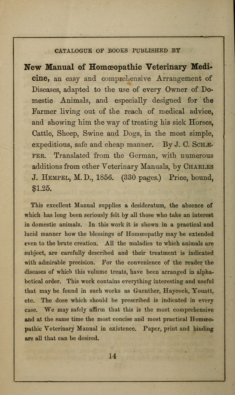 New Manual of Homoeopathic Veterinary Medi- cine, an easy and comprehensive Arrangement of Diseases, adapted to the use of every Owner of Do- mestic Animals, and especially designed for the Farmer living out of the reach of medical advice, and showing him the way of treating his sick Horses, Cattle, Sheep, Swine and Dogs, in the most simple, expeditions, safe and cheap manner. By J. 0. Sch^e- fer. Translated from the German, with numerous additions from other Veterinary Manuals, by Charles J. Hempel, M.D., 1856. (330 pages.) Price, bound, $1.25. This excellent Manual supplies a desideratum, the absence of which has long been seriously felt by all those who take an interest in domestic animals. In this work it is shown in a practical and lucid manner how the blessings of Homoeopathy may be extended even to the brute creation. All the maladies to which animals are subject, are carefully described and their treatment is indicated with admirable precision. For the convenience of the reader the diseases of which this volume treats, have been arranged in alpha- betical order. This work contains everything interesting and useful that may be found in such works as Guenther, Haycock, Youatt. etc. The dose which should be prescribed is indicated in every case. We may safely affirm that this is the most comprehensive and at the same time the most concise and most practical Homoeo- pathic Veterinary Manual in existence. Paper, print and binding are all that can be desired.