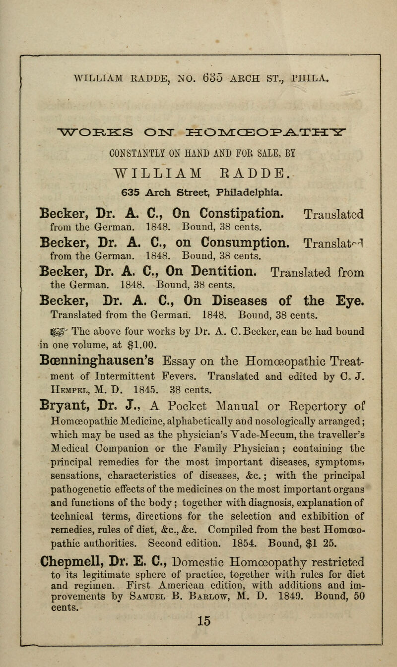 WILLIAM KADDE, NO. 635 W^O^ISZS OIST HOMOEOPATHY CONSTANTLY ON HAND AND FOE SALE, BY WILLIAM KADDE. 635 Arch Street, Philadelphia. Becker, Dr. A. C, On Constipation. Translated from the German. 1848. Bound, 38 cents. Becker, Dr. A. C, on Consumption. Translate from the German. 1848. Bound, 38 cents. Becker, Dr. A. C, On Dentition. Translated from the German. 1848. Bound, 38 cents. Becker, Dr. A. C, On Diseases of the Eye. Translated from the German. 1848. Bound, 38 cents. f§§r The above four works by Dr. A. C.Becker,can be had bound in one volume, at $1.00. Bcenninghausen's Essay on the Homoeopathic Treat- ment of Intermittent Fevers. Translated and edited by 0. J. Hempel, M. D. 1845. 38 cents. Bryant, Dr. J., A Pocket Manual or Eepertory of Homoeopathic Medicine, alphabetically and nosologically arranged; which may be used as the physician's Yade-Mecum, the traveller's Medical Companion or the Family Physician; containing the principal remedies for the most important diseases, symptoms? sensations, characteristics of diseases, &c.; with the principal pathogenetic effects of the medicines on the most important organs and func tions of the body; together with diagnosis, explanation of technical terms, directions for the selection and exhibition of remedies, rules of diet, &c, &c. Compiled from the best Homoeo- pathic authorities. Second edition. 1854. Bound, $1 25. Chepmell, Dr. E. C, Domestic Homoeopathy restricted to its legitimate sphere of practice, together with rules for diet and regimen. First American edition, with additions and im- provements by Samuel B. Baelow, M. D. 1849. Bound, 50 cents.