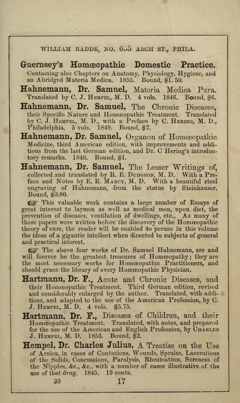 Guernsey's Homoeopathic Domestic Practice. Containing also Chapters on Anatomy, Physiology, Hygiene, and an Abridged Materia Medica. 1853. Bound, $1. 50. Hahnemann, Dr. Samuel, Materia Medica Pura. Translated by 0. J. Hemfel, M. D. 4 vols. 1846. Bound, $6. Hahnemann, Dr. Samuel, The Chronic Diseases, their Specific Nature and Homoeopathic Treatment. Translated by C. J. Hempel, M. D., with a Preface by C. Hering, M. D., Philadelphia. 5 vols. 1849. Bound, $7. Hahnemann, Dr. Samuel, Organon of Homoeopathic Medicine, third American edition, with improvements and addi- tions from the last German edition, and Dr. C Hering's introduc- tory remarks. 1848. Bound, $1. Hahnemann, Dr. Samuel, The Lesser Writings of, collected and translated by R. E. Dudgeon, M. D. With a Pre- face and Notes by E. B. Marcy, M. D. With a beautiful steel engraving of Hahnemann, from the statue by Steinhauser. Bound, $3.00. Ig^3 This valuable work contains a large number of Essays of great interest to laymen as well as medical men, upon diet, the prevention of diseases, ventilation of dwellings, etc., As many of these papers were written before the discovery of the Homoeopathic theory of cure, the reader will be enabled to peruse in this volume the ideas of a gigantic intellect when directed to subjects of general and practical interest. ^° The above four works of Dr. Samuel Hahnemann, are and will forever be the greatest treasures of Homoeopathy; they are the most necessary works for Homoeopathic Practitioners, and should grace the library of every Homoeopathic Physician. Hartmann, Dr. F., Acute and Chronic Diseases, and their Homoeopathic Treatment. Third German edition, revised and considerably enlarged by the author. Translated, with addi- tions, and adapted to the use of the American Profession, by 0. J. Hempel, M. D. 4 vols. $5.75. Hartmann, Dr. F., Diseases of Children, and their Homoeopathic Treatment. Translated, with notes, and prepared for the use of the American and English Profession, by Charles J. Hempel, M. D. 1853. Bound, $2. Hempel, Dr. Charles Julius, A Treatise on the Use of Arnica, in cases of Contusions, Wounds, Sprains, Lacerations of the Solids, Concussions, Paralysis, Rheumatism, Soreness of the Nipples, &c, &c, with a number of cases illustrative of the use of that drug. 1845. 19 cents.