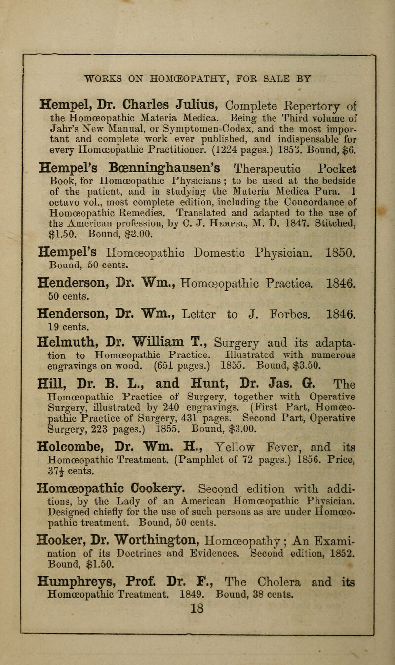 Hempel, Dr. Charles Julius, Complete Kepertory of the Homoeopathic Materia Medica. Being the Third volume of Jahr's New Manual, or Symptomen-Oodex, and the most impor- tant and complete work ever published, and indispensable for every Homoeopathic Practitioner. (1224 pages.) 185'i. Bound, $6. Hempers Boenninghausen's Therapeutic Pocket Book, for Homoeopathic Physicians ; to be used at the bedside of the patient, and in studying the Materia Medica Pura. 1 octavo vol., most complete edition, including the Concordance of Homoeopathic Remedies. Translated and adapted to the use of the American profession, by C. J. Hempel, M. D. 1847. Stitched, $1.50. Bound, $2.00. Hempel'S Homoeopathic Domestic Physician. 1850. Bound, 50 cents. Henderson, Dr. Wm., Homoeopathic Practice. 1846. 50 cents. Henderson, Dr. Wm., Letter to J. Forbes. 1846. 19 cents. Helmuth, Dr. William T., Surgery and its adapta- tion to Homoeopathic Practice. Illustrated with numerous engravings on wood. (651 pages.) 1855. Bound, $3.50. Hill, Dr. B. L., and Hunt, Dr. Jas. G. The Homoeopathic Practice of Surgery, together with Operative Surgery, illustrated by 240 engravings. (First Part, Homoeo- pathic Practice of Surgery, 431 pages. Second Part, Operative Surgery, 223 pages.) 1855. Bound, $3.00. Holcombe, Dr. Wm. H., Yellow Fever, and its Homoeopathic Treatment. (Pamphlet of 72 pages.) 1856. Price, 37£ cents. Homoeopathic Cookery. Second edition with addi- tions, by the Lady of an American Homoeopathic Physician. Designed chiefly for the use of such persons as are under Homoeo- pathic treatment. Bound, 50 cents. Hooker, Dr, Worthington, Homoeopathy; An Exami- nation of its Doctrines and Evidences. Second edition, 1852. Bound, $1.50. Humphreys, Prof. Dr. F., The Cholera and its Homoeopathic Treatment. 1849. Bound, 38 cents.