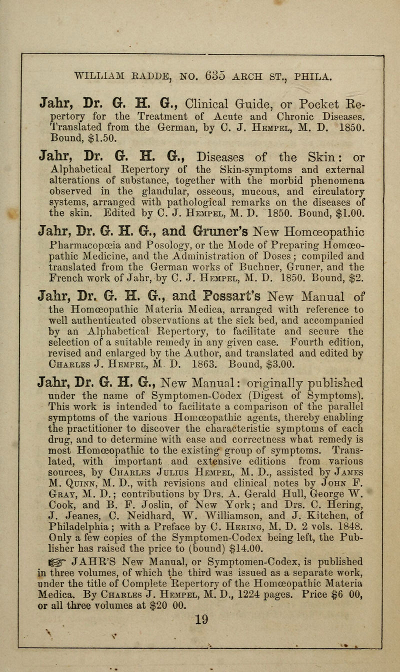 Jahr, Dr. G. H. G., Clinical Guide, or Pocket Ee- pertory for the Treatment of Acute and Chronic Diseases. Translated from the German, by 0. J. Hempel, M. D. 1850. Bound, $1.50. Jahr, Dr. G. H. G., Diseases of the Skin: or Alphabetical Repertory of the Skin-symptoms and external alterations of substance, together with the morbid phenomena observed in the glandular, osseous, mucous, and circulatory systems, arranged with pathological remarks on the diseases of the skin. Edited by C. J. Hempel, M. D. 1850. Bound, $1.00. Jahr, Dr. G. H. G., and Grcuier's New Homoeopathic Pharmacopoeia and Posology, or the Mode of Preparing Homoeo- pathic Medicine, and the Administration of Doses ; compiled and translated from the German works of Buchner, Gruner, and the French work of Jahr, by C. J. Hempel, M. D. 1850. Bound, $2. Jahr, Dr. G. H. G., and Possart's New Manual of the Homoeopathic Materia Medica, arranged with reference to well authenticated observations at the sick bed, and accompanied by an Alphabetical Repertory, to facilitate and secure the selection of a suitable remedy in any given case. Fourth edition, revised and enlarged by the Author, and translated and edited by Charles J. Hempel, M D. 1863. Bound, $3.00. Jahr, Dr. G. H. G., New Manual: originally published under the name of Symptomen-Codex (Digest of Symptoms). This work is intended to facilitate a comparison of the parallel symptoms of the various Homoeopathic agents, thereby enabling the practitioner to discover the characteristic symptoms of each drug, and to determine with ease and correctness what remedy is most Homoeopathic to the existing group of symptoms. Trans- lated, with important and extensive editions from various sources, by Charles Julius Hempel, M. D., assisted by James M. Quinn, M. D., with revisions and clinical notes by John F. Gray, M. D.; contributions by Drs. A. Gerald Hull, George W. Cook, and B. F. Joslin, of New York; and Drs. C. Hering, J. Jeanes, C. Neidhard, W. Williamson, and J. Kitchen, of Philadelphia; with a Preface by C. Hering, M. D. 2 vols. 1848. Only a few copies of the Symptomen-Codex being left, the Pub- lisher has raised the price to (bound) $14.00. HIT JAHR'S New Manual, or Symptomen-Codex, is published in three volumes, of which the third was issued as a separate work, under the title of Complete Repertory of the Homoeopathic Materia Medica. By Charles J. Hempel, M. D., 1224 pages. Price $6 00, or all three volumes at $20 00.